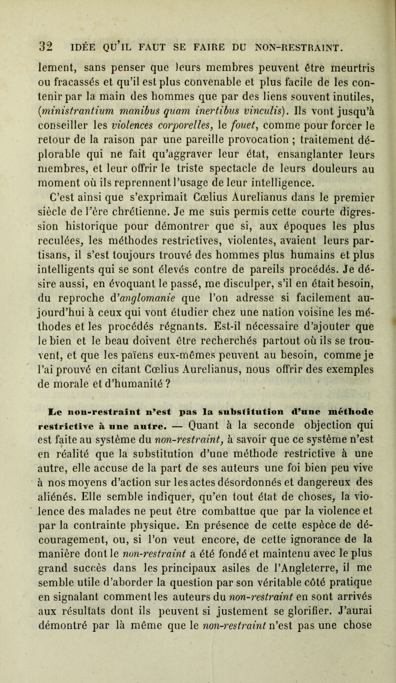 lement, sans penser que leurs membres peuvent être meurtris ou fracassés et qu'il est plus convenable et plus facile de les con- tenir par la main des hommes que par des liens souvent inutiles, (ministrantium manibus quam inertibus vinculis). Ils vont jusqu’à conseiller les violences corporelles, le fouet, comme pour forcer le retour de la raison par une pareille provocation ; traitement dé- plorable qui ne fait qu’aggraver leur état, ensanglanter leurs membres, et leur offrir le triste spectacle de leurs douleurs au moment où ils reprennent l’usage de leur intelligence. C’est ainsi que s’exprimait Cœlius Aurelianus dans le premier siècle de hère chrétienne. Je me suis permis cette courte digres- sion historique pour démontrer que si, aux époques les plus reculées, les méthodes restrictives, violentes, avaient leurs par- tisans, il s’est toujours trouvé des hommes plus humains et plus intelligents qui se sont élevés contre de pareils procédés. Je dé- sire aussi, en évoquant le passé, me disculper, s’il en était besoin, du reproche d'anglomanie que l’on adresse si facilement au- jourd’hui à ceux qui vont étudier chez une nation voisine les mé- thodes et les procédés régnants. Est-il nécessaire d’ajouter que le bien et le beau doivent être recherchés partout où ils se trou- vent, et que les païens eux-mêmes peuvent au besoin, comme je l’ai prouvé en citant Cœlius Aurelianus, nous offrir des exemples de morale et d’humanité ? lie non-restraint n’est pas la substitution d’une méthode restrictive à une autre. — Quant à la seconde objection qui est faite au système du non-restraint, à savoir que ce système n’est en réalité que la substitution d’une méthode restrictive à une autre, elle accuse de la part de ses auteurs une foi bien peu vive à nos moyens d’action sur les actes désordonnés et dangereux des aliénés. Elle semble indiquer, qu’en tout état de choses, la vio- lence des malades ne peut être combattue que par la violence et par la contrainte physique. En présence de cette espèce de dé- couragement, ou, si l’on veut encore, de cette ignorance de la manière dont le non-restraint a été fondé et maintenu avec le plus grand succès dans les principaux asiles de l’Angleterre, il me semble utile d’aborder la question par son véritable côté pratique en signalant comment les auteurs du non-restraint en sont arrivés aux résultats dont ils peuvent si justement se glorifier. J’aurai démontré par là même que le non-restraint n’est pas une chose