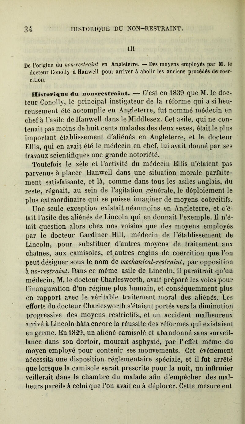 III De l’origine du non-restraint en Angleterre. — Des moyens employés par M. le docteur Conolly à Hanwell pour arriver à abolir les anciens procédés de coer- cition. Historique du non-restraint. — C’est en 4839 que M. le doc- teur Conolly, le principal instigateur de la réforme qui a si heu- reusement été accomplie en Angleterre, fut nommé médecin en chef à l’asile de Hanwell dans le Middlesex. Cet asile, qui ne con- tenait pas moins de huit cents malades des deux sexes, était le plus important établissement d’aliénés en Angleterre, et le docteur Ellis, qui en avait été le médecin en chef, lui avait donné par ses travaux scientifiques une grande notoriété. Toutefois le zèle et l’activité du médecin Ellis n’étaient pas parvenus à placer Hanwell dans une situation morale parfaite- ment satisfaisante, et là, comme dans tous les asiles anglais, du reste, régnait, au sein de l’agitation générale, le déploiement le plus extraordinaire qui se puisse imaginer de moyens coercitifs. Une seule exception existait néanmoins en Angleterre, et c’é- tait l’asile des aliénés de Lincoln qui en donnait l’exemple. Il n’é- tait question alors chez nos voisins que des moyens employés par le docteur Gardiner Hill, médecin de l’établissement de Lincoln, pour substituer d’autres moyens de traitement aux chaînes, aux camisoles, et autres engins de coercition que l’on peut désigner sous le nom de mechanical-restraint, par opposition à no-restraint. Dans ce même asile de Lincoln, il paraîtrait qu’un médecin, M. le docteur Charlesworth, avait préparé les voies pour l’inauguration d’un régime plus humain, et conséquemment plus en rapport avec le véritable traitement moral des aliénés. Les efforts du docteur Charlesworth s’étaient portés vers la diminution progressive des moyens restrictifs, et un accident malheureux arrivé à Lincoln hâta encore la réussite des réformes qui existaient en germe. En 4829, un aliéné camisolé et abandonné sans surveil- lance dans son dortoir, mourait asphyxié, par l’effet même du moyen employé pour contenir ses mouvements. Cet événement nécessita une disposition réglementaire spéciale, et il fut arrêté que lorsque la camisole serait prescrite pour la nuit, un infirmier veillerait dans la chambre du malade afin d’empêcher des mal- heurs pareils à celui que l’on avait eu à déplorer. Cette mesure eut