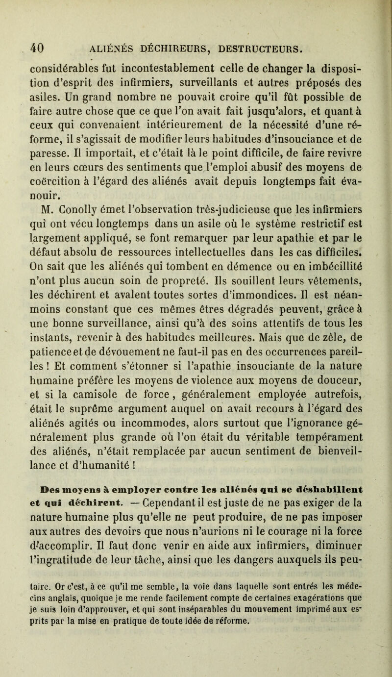 considérables fat incontestablement celle de changer la disposi- tion d’esprit des infirmiers, surveillants et autres préposés des asiles. Un grand nombre ne pouvait croire qu’il fût possible de faire autre chose que ce que Ton avait fait jusqu’alors, et quant à ceux qui convenaient intérieurement de la nécessité d’une ré- forme, il s’agissait de modifier leurs habitudes d’insouciance et de paresse. Il importait, et c’était là le point difficile, de faire revivre en leurs cœurs des sentiments que l’emploi abusif des moyens de coercition à l’égard des aliénés avait depuis longtemps fait éva- nouir. M. Conolly émet l’observation très-judicieuse que les infirmiers qui ont vécu longtemps dans un asile où le système restrictif est largement appliqué, se font remarquer par leur apathie et par le défaut absolu de ressources intellectuelles dans les cas difficiles. On sait que les aliénés qui tombent en démence ou en imbécillité n’ont plus aucun soin de propreté. Ils souillent leurs vêtements, les déchirent et avalent toutes sortes d’immondices. Il est néan- moins constant que ces mêmes êtres dégradés peuvent, grâce à une bonne surveillance, ainsi qu’à des soins attentifs de tous les instants, revenir à des habitudes meilleures. Mais que de zèle, de patience et de dévouement ne faut-il pas en des occurrences pareil- les ! Et comment s’étonner si l’apathie insouciante de la nature humaine préfère les moyens de violence aux moyens de douceur, et si la camisole de force, généralement employée autrefois, était le suprême argument auquel on avait recours à l’égard des aliénés agités ou incommodes, alors surtout que l’ignorance gé- néralement plus grande où l’on était du véritable tempérament des aliénés, n’était remplacée par aucun sentiment de bienveil- lance et d’humanité ! Des moyens à employer contre les aliénés qui se déshabillent et qui déchirent. — Cependant il est juste de ne pas exiger de la nature humaine plus qu’elle ne peut produire, de ne pas imposer aux autres des devoirs que nous n’aurions ni le courage ni la force d’accomplir. Il faut donc venir en aide aux infirmiers, diminuer l’ingratitude de leur tâche, ainsi que les dangers auxquels ils peu- taire. Or c’est, à ce qu’il me semble, la voie dans laquelle sont entrés les méde- cins anglais, quoique je me rende facilement compte de certaines exagérations que je suis loin d’approuver, et qui sont inséparables du mouvement imprimé aux es- prits par la mise en pratique de toute idée de réforme.