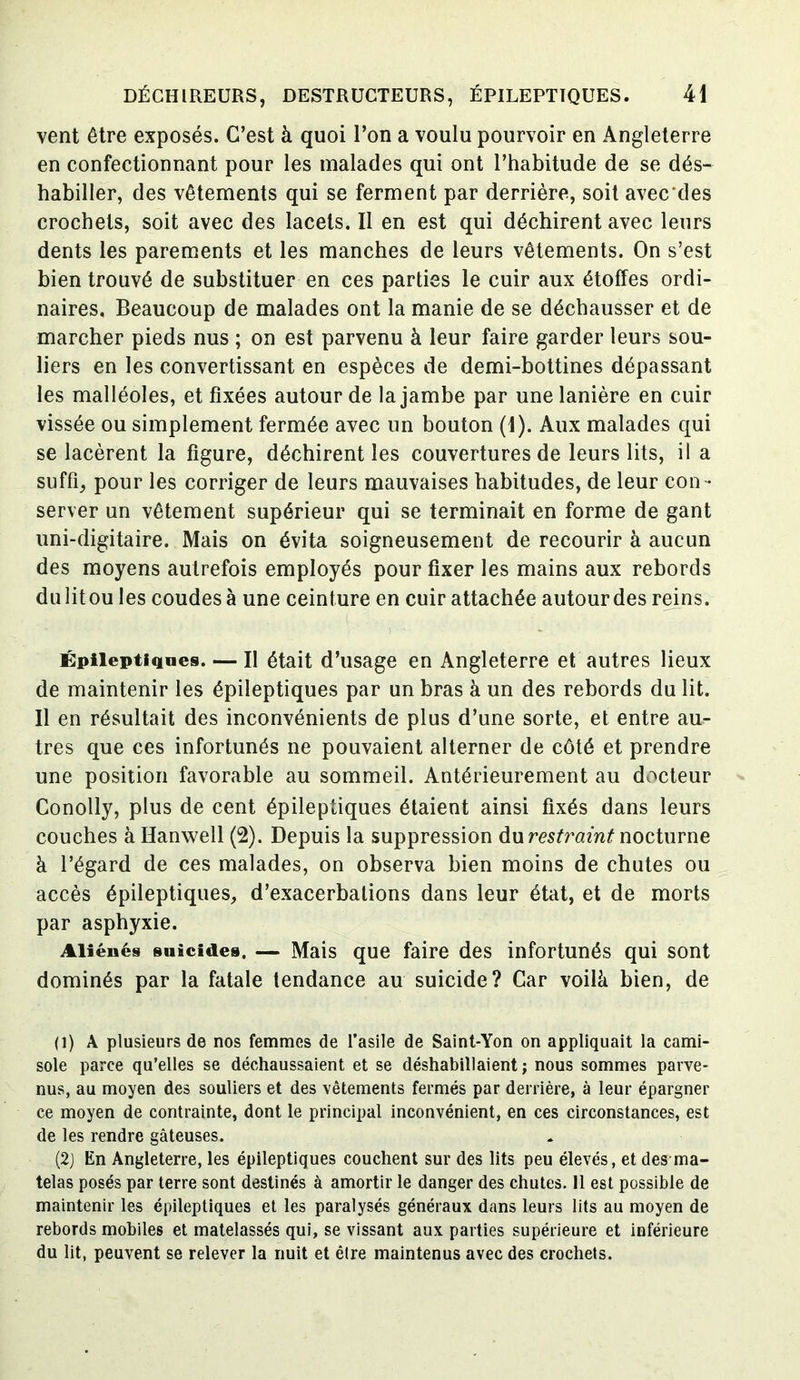 vent être exposés. C’est à quoi l’on a voulu pourvoir en Angleterre en confectionnant pour les malades qui ont l’habitude de se dés- habiller, des vêtements qui se ferment par derrière, soit avec des crochets, soit avec des lacets. II en est qui déchirent avec leurs dents les parements et les manches de leurs vêtements. On s’est bien trouvé de substituer en ces parties le cuir aux étoffes ordi- naires, Beaucoup de malades ont la manie de se déchausser et de marcher pieds nus ; on est parvenu à leur faire garder leurs sou- liers en les convertissant en espèces de demi-bottines dépassant les malléoles, et fixées autour de la jambe par une lanière en cuir vissée ou simplement fermée avec un bouton (1). Aux malades qui se lacèrent la figure, déchirent les couvertures de leurs lits, il a suffi, pour les corriger de leurs mauvaises habitudes, de leur con- server un vêtement supérieur qui se terminait en forme de gant uni-digitaire. Mais on évita soigneusement de recourir à aucun des moyens autrefois employés pour fixer les mains aux rebords du litou les coudes à une ceinture en cuir attachée autour des reins. \ 1 Épileptiques. — II était d’usage en Angleterre et autres lieux de maintenir les épileptiques par un bras à un des rebords du lit. Il en résultait des inconvénients de plus d’une sorte, et entre au- tres que ces infortunés ne pouvaient alterner de côté et prendre une position favorable au sommeil. Antérieurement au docteur Conolly, plus de cent épileptiques étaient ainsi fixés dans leurs couches à Hanwell (2). Depuis la suppression du restraint nocturne à l’égard de ces malades, on observa bien moins de chutes ou accès épileptiques, d’exacerbations dans leur état, et de morts par asphyxie. Aliénés suicides. — Mais que faire des infortunés qui sont dominés par la fatale tendance au suicide? Car voilà bien, de O) A plusieurs de nos femmes de l’asile de Saint-Yon on appliquait la cami- sole parce qu’elles se déchaussaient et se déshabillaient ; nous sommes parve- nus, au moyen des souliers et des vêtements fermés par derrière, à leur épargner ce moyen de contrainte, dont le principal inconvénient, en ces circonstances, est de les rendre gâteuses. (2J En Angleterre, les épileptiques couchent sur des lits peu élevés, et des ma- telas posés par terre sont destinés à amortir le danger des chutes. Il est possible de maintenir les épileptiques et les paralysés généraux dans leurs lits au moyen de rebords mobiles et matelassés qui, se vissant aux parties supérieure et inférieure du lit, peuvent se relever la nuit et être maintenus avec des crochets.