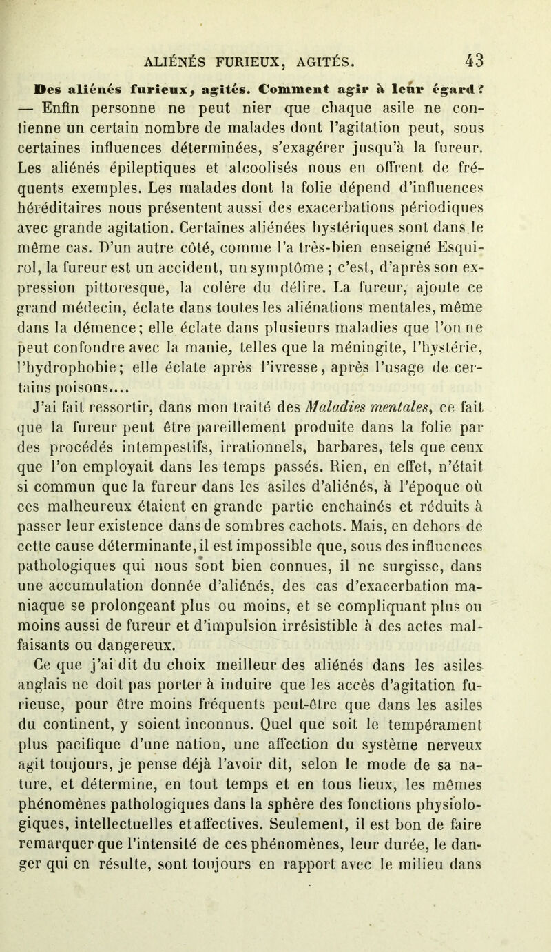 Des aliénés furieux, agités. Comment agir à leur égard? — Enfin personne ne peut nier que chaque asile ne con- tienne un certain nombre de malades dont l’agitation peut, sous certaines influences déterminées, s’exagérer jusqu’à la fureur. Les aliénés épileptiques et alcoolisés nous en offrent de fré- quents exemples. Les malades dont la folie dépend d’influences héréditaires nous présentent aussi des exacerbations périodiques avec grande agitation. Certaines aliénées hystériques sont dans.le même cas. D’un autre côté, comme l’a très-bien enseigné Esqui- rol, la fureur est un accident, un symptôme ; c’est, d’après son ex- pression pittoresque, la colère du délire. La fureur, ajoute ce grand médecin, éclate dans toutes les aliénations mentales, même dans la démence; elle éclate dans plusieurs maladies que l’on ne peut confondre avec la manie, telles que la méningite, l’hystérie, l’hydrophobie; elle éclate après l’ivresse, après l’usage de cer- tains poisons.... J’ai fait ressortir, dans mon traité des Maladies mentales, ce fait que la fureur peut être pareillement produite dans la folie par des procédés intempestifs, irrationnels, barbares, tels que ceux que l’on employait dans les temps passés. Rien, en effet, n’était si commun que la fureur dans les asiles d’aliénés, à l’époque où ces malheureux étaient en grande partie enchaînés et réduits à passer leur existence dans de sombres cachots. Mais, en dehors de cette cause déterminante, il est impossible que, sous des influences pathologiques qui nous sont bien connues, il ne surgisse, dans une accumulation donnée d’aliénés, des cas d’exacerbation ma- niaque se prolongeant plus ou moins, et se compliquant plus ou moins aussi de fureur et d’impulsion irrésistible à des actes mal- faisants ou dangereux. Ce que j’ai dit du choix meilleur des aliénés dans les asiles anglais ne doit pas porter à induire que les accès d’agitation fu- rieuse, pour être moins fréquents peut-être que dans les asiles du continent, y soient inconnus. Quel que soit le tempérament plus pacifique d’une nation, une affection du système nerveux agit toujours, je pense déjà l’avoir dit, selon le mode de sa na- ture, et détermine, en tout temps et en tous lieux, les mêmes phénomènes pathologiques dans la sphère des fonctions physiolo- giques, intellectuelles etaffectives. Seulement, il est bon de faire remarquer que l’intensité de ces phénomènes, leur durée, le dan- ger qui en résulte, sont toujours en rapport avec le milieu dans