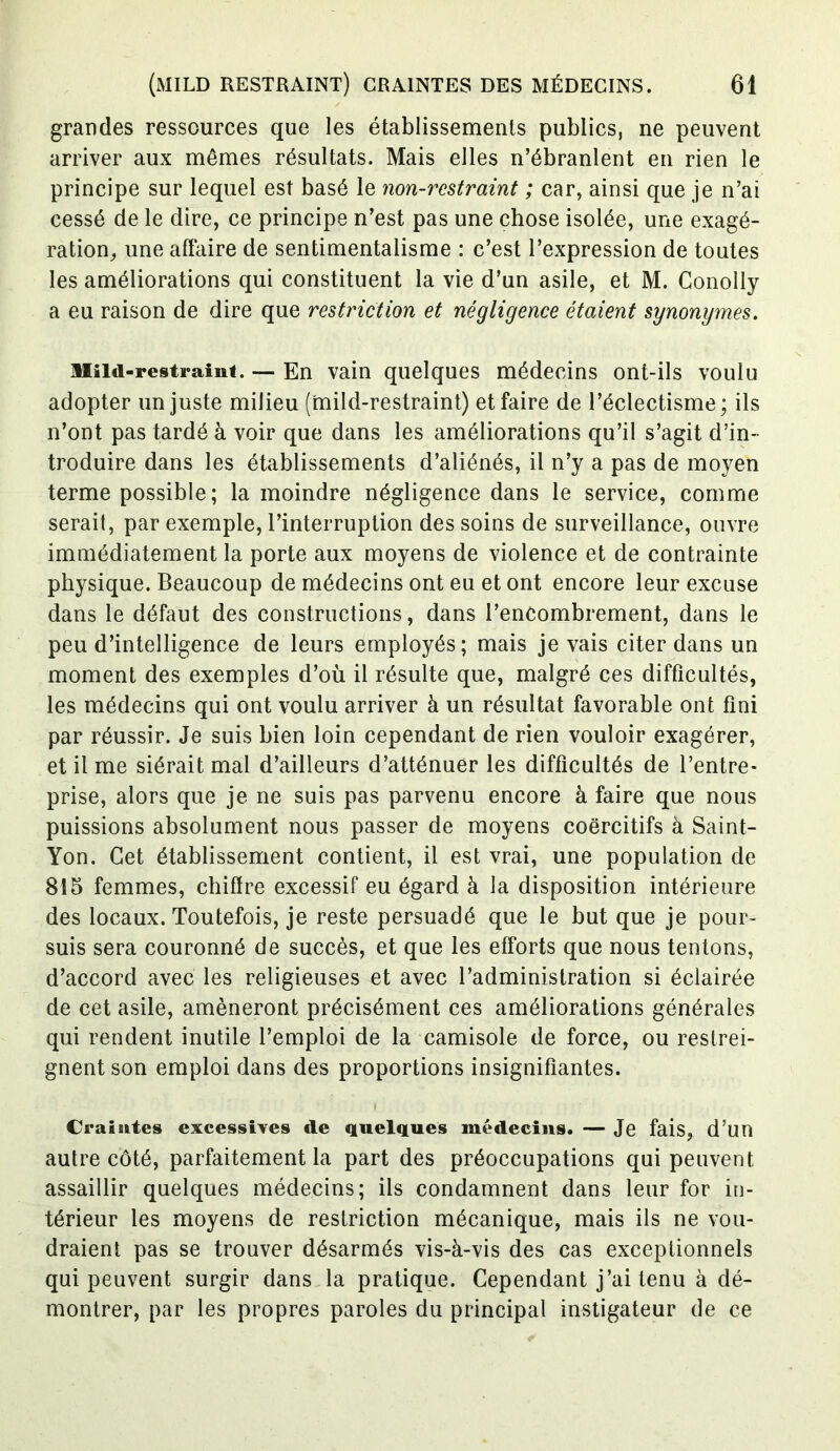 grandes ressources que les établissements publics, ne peuvent arriver aux mêmes résultats. Mais elles n’ébranlent en rien le principe sur lequel est basé le non-restraint ; car, ainsi que je n’ai cessé de le dire, ce principe n’est pas une chose isolée, une exagé- ration, une affaire de sentimentalisme : c’est l’expression de toutes les améliorations qui constituent la vie d’un asile, et M. Conolly a eu raison de dire que restriction et négligence étaient synonymes. Miid-restraint. — En vain quelques médecins ont-ils voulu adopter un juste milieu (mild-restraint) et faire de l’éclectisme; ils n’ont pas tardé à voir que dans les améliorations qu’il s’agit d’in- troduire dans les établissements d’aliénés, il n’y a pas de moyen terme possible; la moindre négligence dans le service, comme serait, par exemple, l’interruption des soins de surveillance, ouvre immédiatement la porte aux moyens de violence et de contrainte physique. Beaucoup de médecins ont eu et ont encore leur excuse dans le défaut des constructions, dans l’encombrement, dans le peu d’intelligence de leurs employés; mais je vais citer dans un moment des exemples d’où il résulte que, malgré ces difficultés, les médecins qui ont voulu arriver à un résultat favorable ont fini par réussir. Je suis bien loin cependant de rien vouloir exagérer, et il me siérait mal d’ailleurs d’atténuer les difficultés de l’entre- prise, alors que je ne suis pas parvenu encore à faire que nous puissions absolument nous passer de moyens coercitifs à Saint- Yon. Cet établissement contient, il est vrai, une population de 815 femmes, chiffre excessif eu égard à la disposition intérieure des locaux. Toutefois, je reste persuadé que le but que je pour- suis sera couronné de succès, et que les efforts que nous tentons, d’accord avec les religieuses et avec l’administration si éclairée de cet asile, amèneront précisément ces améliorations générales qui rendent inutile l’emploi de la camisole de force, ou restrei- gnent son emploi dans des proportions insignifiantes. Craintes excessives de quelques médecins. — Je fais, d’un autre côté, parfaitement la part des préoccupations qui peuvent assaillir quelques médecins; ils condamnent dans leur for in- térieur les moyens de restriction mécanique, mais ils ne vou- draient pas se trouver désarmés vis-à-vis des cas exceptionnels qui peuvent surgir dans la pratique. Cependant j’ai tenu à dé- montrer, par les propres paroles du principal instigateur de ce