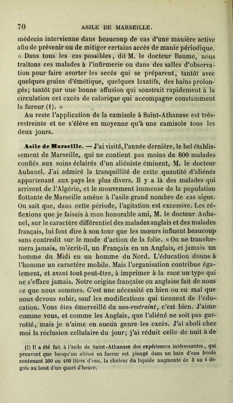 médecin intervienne dans beaucoup de cas d’une manière active afin de prévenir ou de mitiger certains accès de manie périodique. « Dans tous les cas possibles, dit M. le docteur Baume, nous traitons ces malades à l’infirmerie ou dans des salles d’observa- tion pour faire avorter les accès qui se préparent, tantôt avec quelques grains d’émétique, quelques laxatifs, des bains prolon- gés; tantôt par une bonne affusion qui soustrait rapidement à la circulation cet excès de calorique qui accompagne constamment la fureur (1). » Au reste l’application de la camisole à Saint-Athanase est très- restreinte et ne s’élève en moyenne qu’à une camisole tous les deux jours. Asile de Marseille. — J’ai visité, l’année dernière, le bel établis- sement de Marseille, qui ne contient pas moins de 800 malades confiés aux soins éclairés d’un aliéniste éminent, M. le docteur Aubanel. J’ai admiré la tranquillité de cette quantité d’aliénés appartenant aux pays les plus divers. Il y a là des malades qui arrivent de l’Algérie, et le mouvement immense de la population flottante de Marseille amène à l’asile grand nombre de cas aigus. On sait que, dans cette période, l’agitation est excessive. Les ré- flexions que je faisais à mon honorable ami, M. le docteur Auba- nel, sur le caractère différentiel des malades anglais et des malades français, lui font dire à son tour que les mœurs influent beaucoup sans contredit sur le mode d’action de la folie. « On ne transfor- mera jamais, m’écrit-il, un Français en un Anglais, et jamais un homme du Midi en un homme du Nord. L’éducation donne à l’homme un caractère mobile. Mais l’organisation contribue éga- lement, et avant tout peut-être, à imprimer à la race un type qui ne s’efface jamais. Notre origine française ou anglaise fait de nous ce que nous sommes. C’est une nécessité en bien ou en mal que nous devons subir, sauf les modifications qui tiennent de l’édu- cation. Vous êtes émerveillé du non-restraint, c’est bien. J’aime comme vous, et comme les Anglais, que l’aliéné ne soit pas gar- rotté, mais je n’aime en aucun genre les excès. J’ai aboli chez moi la réclusion cellulaire du jour; j’ai réduit celle de nuit à de (1) Il a été fait à l’asile de Saint-Athanase des expériences intéressantes, qui prouvent que lorsqu'un aliéné en fureur est plongé dans un bain d’eau froide contenant 300 ou 400 litres d’eau, la chaleur du liquide augmente de 3 ou 4 de- grés au bout d’un quart d’heure.