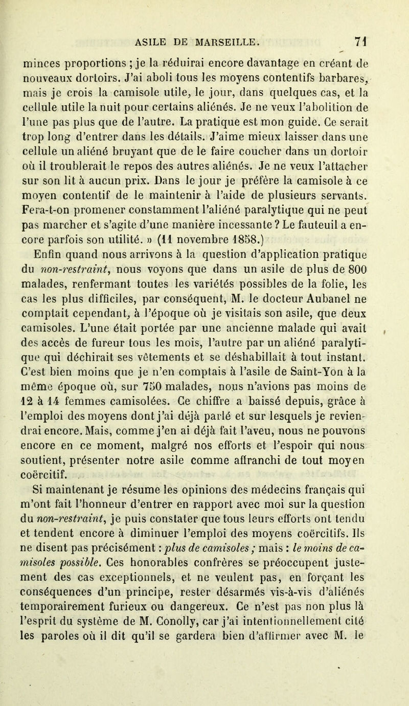 minces proportions ; je la réduirai encore davantage en créant de nouveaux dortoirs. J’ai aboli tous les moyens contentifs barbares, mais je crois la camisole utile, le jour, dans quelques cas, et la cellule utile la nuit pour certains aliénés. Je ne veux l’abolition de l’une pas plus que de l’autre. La pratique est mon guide. Ce serait trop long d’entrer dans les détails. J’aime mieux laisser dans une cellule un aliéné bruyant que de le faire coucher dans un dortoir où il troublerait le repos des autres aliénés. Je ne veux l’attacher sur son lit à aucun prix. Dans le jour je préfère la camisole à ce moyen contentif de le maintenir à l’aide de plusieurs servants. Fera-t-on promener constamment l’aliéné paralytique qui ne peut pas marcher et s’agite d’une manière incessante ? Le fauteuil a en- core parfois son utilité. » (il novembre 1858.) Enfin quand nous arrivons à la question d’application pratique du non-restraint, nous voyons que dans un asile de plus de 800 malades, renfermant toutes les variétés possibles de la folie, les cas les plus difficiles, par conséquent, M. le docteur Aubanel ne comptait cependant, à l’époque où je visitais son asile, que deux camisoles. L’une était portée par une ancienne malade qui avait des accès de fureur tous les mois, l’autre par un aliéné paralyti- que qui déchirait ses vêtements et se déshabillait à tout instant. C’est bien moins que je n’en comptais à l’asile de Saint-Yon à la même époque où, sur 750 malades, nous n’avions pas moins de 12 à 14 femmes camisolées. Ce chiffre a baissé depuis, grâce à l’emploi des moyens dont j’ai déjà parlé et sur lesquels je reviem drai encore. Mais, comme j’en ai déjà fait l’aveu, nous ne pouvons encore en ce moment, malgré nos efforts et l’espoir qui nous soutient, présenter notre asile comme affranchi de tout moyen coërcitif. Si maintenant je résume les opinions des médecins français qui m’ont fait l’honneur d’entrer en rapport avec moi sur la question du non-restraint, je puis constater que tous leurs efforts ont tendu et tendent encore à diminuer l’emploi des moyens coercitifs. Ils ne disent pas précisément : plus de camisoles ; mais : le moins de ca- misoles possible. Ces honorables confrères se préoccupent juste- ment des cas exceptionnels, et ne veulent pas, en forçant les conséquences d’un principe, rester désarmés vis-à-vis d’aliénés temporairement furieux ou dangereux. Ce n’est pas non plus là l’esprit du système de M. Conolly, car j’ai intentionnellement cité les paroles où il dit qu’il se gardera bien d’affirmer avec M. le