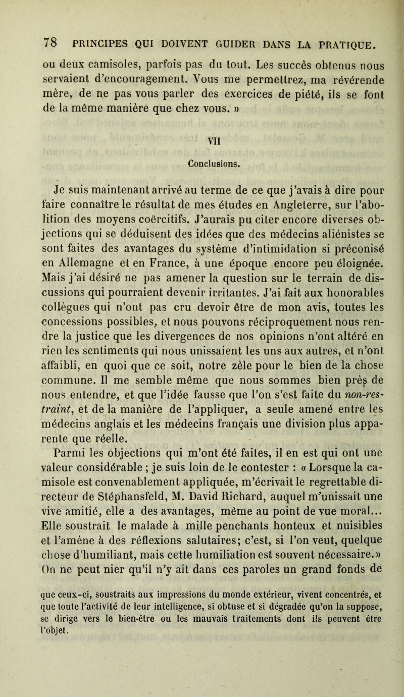 ou deux camisoles, parfois pas du tout. Les succès obtenus nous servaient d’encouragement. Vous me permettrez, ma révérende mère, de ne pas vous parler des exercices de piété, ils se font de la même manière que chez vous. » vu Conclusions. Je suis maintenant arrivé au terme de ce que j’avais à dire pour faire connaître le résultat de mes études en Angleterre, sur l’abo- lition des moyens coercitifs. J’aurais pu citer encore diverses ob- jections qui se déduisent des idées que des médecins aliénistes se sont faites des avantages du système d’intimidation si préconisé en Allemagne et en France, à une époque encore peu éloignée. Mais j’ai désiré ne pas amener la question sur le terrain de dis- cussions qui pourraient devenir irritantes. J’ai fait aux honorables collègues qui n’ont pas cru devoir être de mon avis, toutes les concessions possibles, et nous pouvons réciproquement nous ren- dre la justice que les divergences de nos opinions n’ont altéré en rien les sentiments qui nous unissaient les uns aux autres, et n’ont affaibli, en quoi que ce soit, notre zèle pour le bien de la chose commune. Il me semble même que nous sommes bien près de nous entendre, et que l’idée fausse que l’on s’est faite du non-res- traint, et de la manière de l’appliquer, a seule amené entre les médecins anglais et les médecins français une division plus appa- rente que réelle. Parmi les objections qui m’ont été faites, il en est qui ont une valeur considérable ; je suis loin de le contester : « Lorsque la ca- misole est convenablement appliquée, m’écrivait le regrettable di- recteur de Stépbansfeld, M. David Richard, auquel m’unissait une vive amitié, elle a des avantages, même au point de vue moral... Elle soustrait le malade à mille penchants honteux et nuisibles et l’amène à des réflexions salutaires; c’est, si l’on veut, quelque chose d’humiliant, mais cette humiliation est souvent nécessaire.» On ne peut nier qu’il n’y ait dans ces paroles un grand fonds de que ceux-ci, soustraits aux impressions du monde extérieur, vivent concentrés, et que toute l’activité de leur intelligence, si obtuse et si dégradée qu’on la suppose, se dirige vers le bien-être ou les mauvais traitements dont ils peuvent être l’objet.