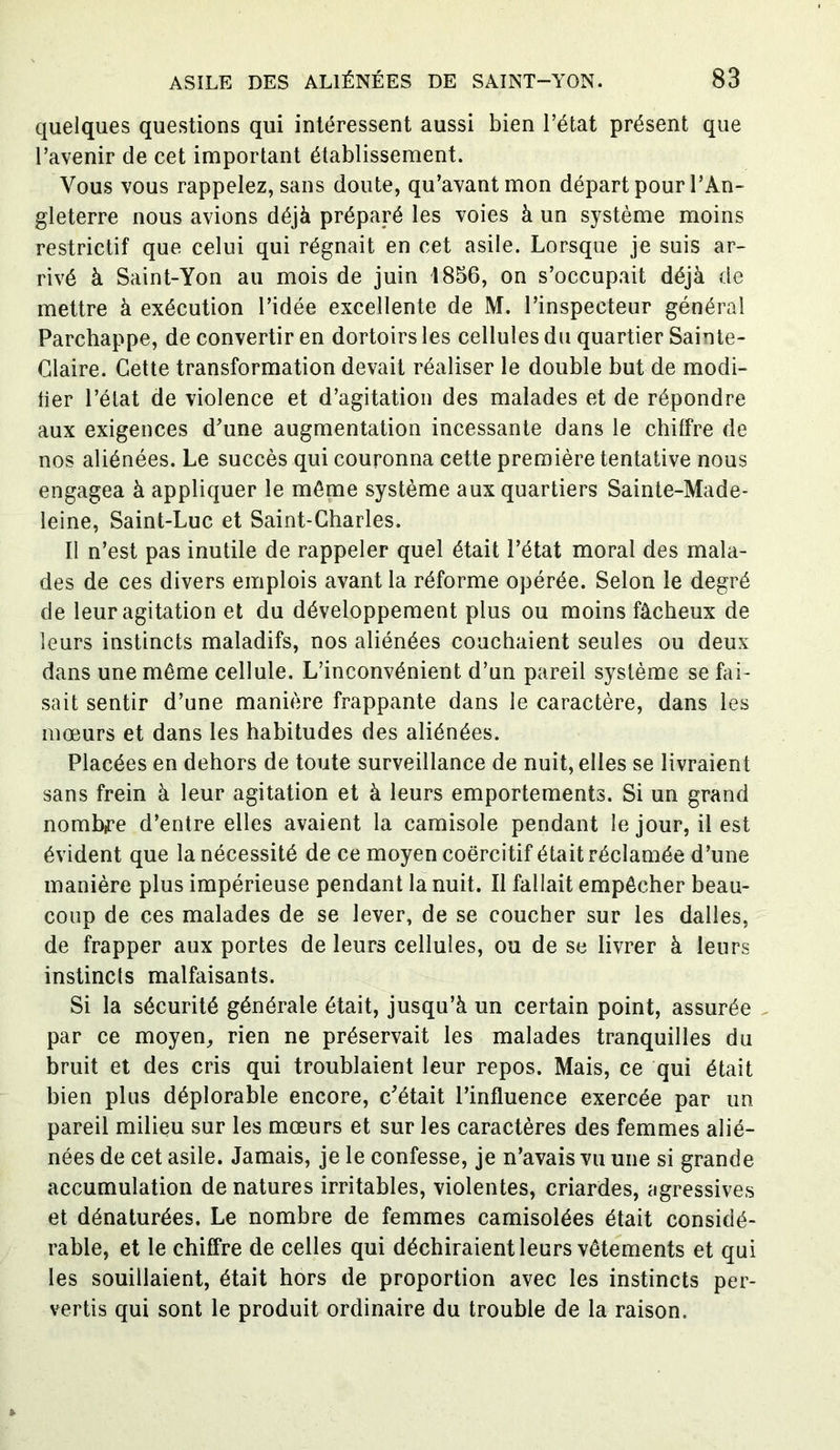 quelques questions qui intéressent aussi bien l’état présent que l’avenir de cet important établissement. Vous vous rappelez, sans doute, qu’avant mon départ pour l’An- gleterre nous avions déjà préparé les voies à un système moins restrictif que celui qui régnait en cet asile. Lorsque je suis ar- rivé à Saint-Yon au mois de juin 1856, on s’occupait déjà de mettre à exécution l’idée excellente de M. l’inspecteur général Parchappe, de convertir en dortoirs les cellules du quartier Sainte- Glaire. Cette transformation devait réaliser le double but de modi- fier l’état de violence et d’agitation des malades et de répondre aux exigences d’une augmentation incessante dans le chiffre de nos aliénées. Le succès qui couronna cette première tentative nous engagea à appliquer le môme système aux quartiers Sainte-Made- leine, Saint-Luc et Saint-Charles. Il n’est pas inutile de rappeler quel était l’état moral des mala- des de ces divers emplois avant la réforme opérée. Selon le degré de leur agitation et du développement plus ou moins fâcheux de leurs instincts maladifs, nos aliénées couchaient seules ou deux dans une même cellule. L’inconvénient d’un pareil système se fai- sait sentir d’une manière frappante dans le caractère, dans les mœurs et dans les habitudes des aliénées. Placées en dehors de toute surveillance de nuit, elles se livraient sans frein à leur agitation et à leurs emportements. Si un grand nombre d’entre elles avaient la camisole pendant le jour, il est évident que la nécessité de ce moyen coercitif était réclamée d’une manière plus impérieuse pendant la nuit. Il fallait empêcher beau- coup de ces malades de se lever, de se coucher sur les dalles, de frapper aux portes de leurs cellules, ou de se livrer à leurs instincts malfaisants. Si la sécurité générale était, jusqu’à un certain point, assurée par ce moyen, rien ne préservait les malades tranquilles du bruit et des cris qui troublaient leur repos. Mais, ce qui était bien pins déplorable encore, c’était l’influence exercée par un pareil milieu sur les mœurs et sur les caractères des femmes alié- nées de cet asile. Jamais, je le confesse, je n’avais vu une si grande accumulation de natures irritables, violentes, criardes, agressives et dénaturées. Le nombre de femmes camisolées était considé- rable, et le chiffre de celles qui déchiraient leurs vêtements et qui les souillaient, était hors de proportion avec les instincts per- vertis qui sont le produit ordinaire du trouble de la raison.