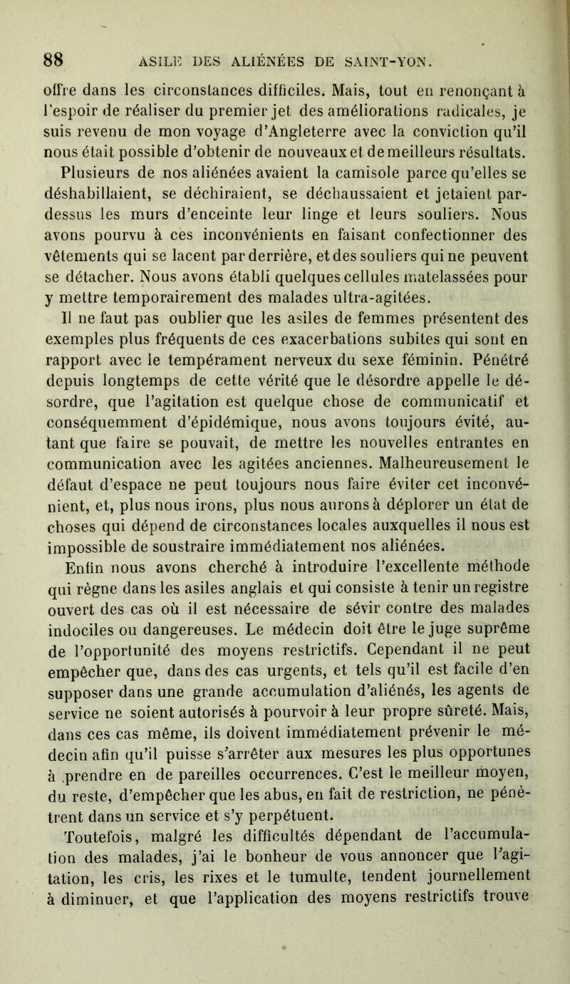 offre dans les circonstances difficiles. Mais, tout en renonçant à l’espoir de réaliser du premier jet des améliorations radicales, je suis revenu de mon voyage d’Angleterre avec la conviction qu’il nous était possible d’obtenir de nouveaux et de meilleurs résultats. Plusieurs de nos aliénées avaient la camisole parce qu’elles se déshabillaient, se déchiraient, se déchaussaient et jetaient par- dessus les murs d’enceinte leur linge et leurs souliers. Nous avons pourvu à ces inconvénients en faisant confectionner des vêtements qui se lacent par derrière, et des souliers qui ne peuvent se détacher. Nous avons établi quelques cellules matelassées pour y mettre temporairement des malades ultra-agitées. Il ne faut pas oublier que les asiles de femmes présentent des exemples plus fréquents de ces exacerbations subites qui sont en rapport avec le tempérament nerveux du sexe féminin. Pénétré depuis longtemps de cette vérité que le désordre appelle le dé- sordre, que l’agitation est quelque chose de communicatif et conséquemment d’épidémique, nous avons toujours évité, au- tant que faire se pouvait, de mettre les nouvelles entrantes en communication avec les agitées anciennes. Malheureusement le défaut d’espace ne peut toujours nous faire éviter cet inconvé- nient, et, plus nous irons, plus nous aurons à déplorer un état de choses qui dépend de circonstances locales auxquelles il nous est impossible de soustraire immédiatement nos aliénées. Enfin nous avons cherché à introduire l’excellente méthode qui règne dans les asiles anglais et qui consiste à tenir un registre ouvert des cas où il est nécessaire de sévir contre des malades indociles ou dangereuses. Le médecin doit être le juge suprême de l’opportunité des moyens restrictifs. Cependant il ne peut empêcher que, dans des cas urgents, et tels qu’il est facile d’en supposer dans une grande accumulation d’aliénés, les agents de service ne soient autorisés à pourvoir à leur propre sûreté. Mais, dans ces cas même, iis doivent immédiatement prévenir le mé- decin afin qu’il puisse s’arrêter aux mesures les plus opportunes à prendre en de pareilles occurrences. C’est le meilleur moyen, du reste, d’empêcher que les abus, en fait de restriction, ne pénè- trent dans un service et s’y perpétuent. Toutefois, malgré les difficultés dépendant de l’accumula- tion des malades, j’ai le bonheur de vous annoncer que l’agi- tation, les cris, les rixes et le tumulte, tendent journellement à diminuer, et que l’application des moyens restrictifs trouve