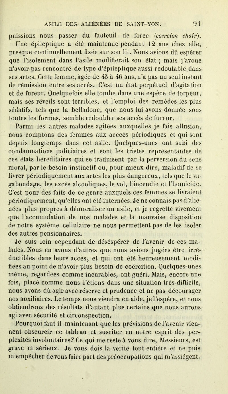 puissions nous passer du fauteuil de force (coercion chair). Une épileptique a été maintenue pendant 12 ans chez elle, presque continuellement fixée sur son lit. Nous avions dû espérer que l’isolement dans l’asile modifierait son état ; mais j’avoue n’avoir pas rencontré de type d’épileptique aussi redoutable dans ses actes. Cette femme, âgée de 45 à 46 ans, n’a pas un seul instant de rémission entre ses accès. C’est un état perpétuel d’agitation et de fureur. Quelquefois elle tombe dans une espèce de torpeur, mais ses réveils sont terribles, et l’emploi des remèdes les plus sédatifs, tels que la belladone, que nous lui avons donnée sous toutes les formes, semble redoubler ses accès de fureur. Parmi les autres malades agitées auxquelles je fais allusion, nous comptons des femmes aux acccès périodiques et qui sont depuis longtemps dans cet asile. Quelques-unes ont subi des condamnations judiciaires et sont les tristes représentantes de ces états héréditaires qui se traduisent par la perversion du sens moral, par le besoin instinctif ou, pour mieux dire, maladif de se livrer périodiquement aux actes les plus dangereux, tels que le va- gabondage, les excès alcooliques, le vol, l’incendie et l’homicide. C’est pour des faits de ce genre auxquels ces femmes se livraient périodiquement, qu’elles ont été internées. Je ne connais pas d’alié- nées plus propres à démoraliser un asile, et je regrette vivement que l’accumulation de nos malades et la mauvaise disposition de notre système cellulaire ne nous permettent pas de les isoler des autres pensionnaires. Je suis loin cependant de désespérer de l’avenir de ces ma- lades. Nous en avons d’autres que nous avions jugées être irré- ductibles dans leurs accès, et qui ont été heureusement modi- fiées au point de n’avoir plus besoin de coercition. Quelques-unes même, regardées comme incurables, ont guéri. Mais, encore une fois, placé comme nous l’étions dans une situation très-difficile, nous avons dû agir avec réserve et prudence et ne pas décourager nos auxiliaires. Le temps nous viendra en aide, je l’espère, et nous obtiendrons des résultats d’autant plus certains que nous aurons agi avec sécurité et circonspection. Pourquoi faut-il maintenant que les prévisions de l’avenir vien- nent obscurcir ce tableau et susciter en notre esprit des per- plexités involontaires? Ce qui me reste à vous dire, Messieurs, est grave et sérieux. Je vous dois la vérité tout entière et ne puis m’empêcher de vous faire part des préoccupations qui m’assiègent.