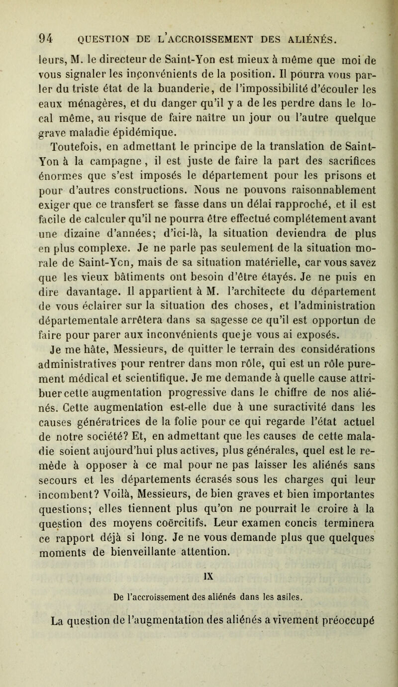 leurs, M. le directeur de Saint-Yon est mieux à même que moi de vous signaler les inconvénients de la position. Il pourra vous par- ler du triste état de la buanderie, de l’impossibilité d’écouler les eaux ménagères, et du danger qu’il y a de les perdre dans le lo- cal même, au risque de faire naître un jour ou l’autre quelque grave maladie épidémique. Toutefois, en admettant le principe de la translation de Saint- Yon à la campagne , il est juste de faire la part des sacrifices énormes que s’est imposés le département pour les prisons et pour d’autres constructions. Nous ne pouvons raisonnablement exiger que ce transfert se fasse dans un délai rapproché, et il est facile de calculer qu’il ne pourra être effectué complètement avant une dizaine d’années; d’ici-là, la situation deviendra de plus en plus complexe. Je ne parle pas seulement de la situation mo- rale de Saint-Yen, mais de sa situation matérielle, car vous savez que les vieux bâtiments ont besoin d’être étayés. Je ne puis en dire davantage. Il appartient à M. l’architecte du département de vous éclairer sur la situation des choses, et l’administration départementale arrêtera dans sa sagesse ce qu’il est opportun de faire pour parer aux inconvénients queje vous ai exposés. Je me hâte, Messieurs, de quitter le terrain des considérations administratives pour rentrer dans mon rôle, qui est un rôle pure- ment médical et scientifique. Je me demande à quelle cause attri- buer cette augmentation progressive dans le chiffre de nos alié- nés. Cette augmentation est-elle due à une suractivité dans les causes génératrices de la folie pour ce qui regarde l’état actuel de notre société? Et, en admettant que les causes de cette mala- die soient aujourd’hui plus actives, plus générales, quel est le re- mède à opposer à ce mal pour ne pas laisser les aliénés sans secours et les départements écrasés sous les charges qui leur incombent? Voilà, Messieurs, de bien graves et bien importantes questions; elles tiennent plus qu’on ne pourrait le croire à la question des moyens coercitifs. Leur examen concis terminera ce rapport déjà si long. Je ne vous demande plus que quelques moments de bienveillante attention. IX De l’accroissement des aliénés dans les asiles. La question de l’augmentation des aliénés avivement préoccupé