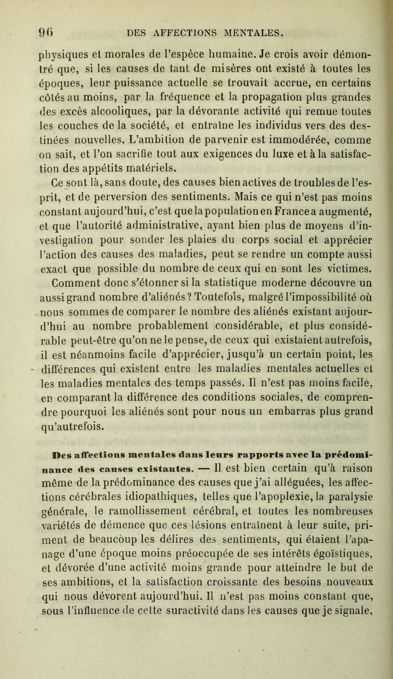 DES AFFECTIONS MENTALES. 90 physiques et morales de l’espèce humaine. Je crois avoir démon- tré que, si les causes de tant de misères ont existé à toutes les époques, leur puissance actuelle se trouvait accrue, en certains côtés au moins, par la fréquence et la propagation plus grandes des excès alcooliques, par la dévorante activité qui remue toutes les couches de la société, et entraîne les individus vers des des- tinées nouvelles. L’ambition de parvenir est immodérée, comme on sait, et l’on sacrifie tout aux exigences du luxe et à la satisfac- tion des appétits matériels. Ce sont là, sans doute, des causes bien actives de troubles de l’es- prit, et de perversion des sentiments. Mais ce qui n’est pas moins constant aujourd’hui, c’est que la population en France a augmenté, et que l’autorité administrative, ayant bien plus de moyens d’in- vestigation pour sonder les plaies du corps social et apprécier l’action des causes des maladies, peut se rendre un compte aussi exact que possible du nombre de ceux qui en sont les victimes. Comment donc s'étonner si la statistique moderne découvre un aussi grand nombre d’aliénés ? Toutefois, malgré l’impossibilité où nous sommes de comparer le nombre des aliénés existant aujour- d’hui au nombre probablement considérable, et plus considé- rable peut-être qu’on ne le pense, de ceux qui existaient autrefois, il est néanmoins facile d’apprécier, jusqu’à un certain point, les - différences qui existent entre les maladies mentales actuelles et les maladies mentales des temps passés. Il n’est pas moins facile, en comparant la différence des conditions sociales, de compren- dre pourquoi les aliénés sont pour nous un embarras plus grand qu’autrefois. I>es affections mentales dans leurs rapports avec la prédomi- nance des causes existantes. — Il est bien certain qu’à raison même de la prédominance des causes que j’ai alléguées, les affec- tions cérébrales idiopathiques, telles que l’apoplexie, la paralysie générale, le ramollissement cérébral, et toutes les nombreuses variétés de démence que ces lésions entraînent à leur suite, pri- ment de beaucoup les délires des sentiments, qui étaient l’apa- nage d’une époque moins préoccupée de ses intérêts égoïstiques, et dévorée d’une activité moins grande pour atteindre le but de ses ambitions, et la satisfaction croissante des besoins nouveaux qui nous dévorent aujourd’hui. Il n’est pas moins constant que, sous l’influence de cette suractivité dans les causes que je signale,