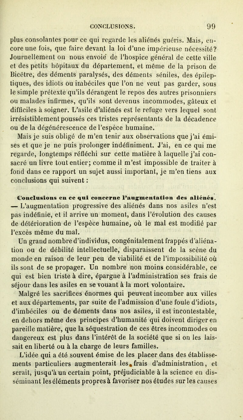 plus consolantes pour ce qui regarde les aliénés guéris. Mais, en- core une fois, que faire devant la loi d’une impérieuse nécessité? Journellement on nous envoie de l’hospice général de cette ville et des petits hôpitaux du département, et même de la prison de Bicêtre, des déments paralysés, des déments séniles, des épilep- tiques, des idiots ou imbéciles que l’on ne veut pas garder, sous le simple prétexte qu’ils dérangent le repos des autres prisonniers ou malades infirmes, qu’ils sont devenus incommodes, gâteux et difficiles à soigner. L’asile d’aliénés est le refuge vers lequel sont irrésistiblement poussés ces tristes représentants de la décadence ou de la dégénérescence de l’espèce humaine. Mais je suis obligé de m’en tenir aux observations que j’ai émi- ses et que je ne puis prolonger indéfiniment. J’ai, en ce qui me regarde, longtemps réfléchi sur cette matière à laquelle j’ai con- sacré un livre tout entier; comme il m’est impossible de traiter à fond dans ce rapport un sujet aussi important, je m’en tiens aux conclusions qui suivent : Conclusions en ce qui concerne l’augmentation des aliénés. — L’augmentation progressive des aliénés dans nos asiles n’est pas indéfinie, et il arrive un moment, dans l’évolution des causes de détérioration de l’espèce humaine, où le mal est modifié par l’excès même du mal. Un grand nombre d’individus, congénitalement frappés d’aliéna- tion ou de débilité intellectuelle, disparaissent de la scène du monde en raison de leur peu de viabilité et de l’impossibilité où ils sont de se propager. Un nombre non moins considérable, ce qui est bien triste à dire, épargne à l’administration ses frais de séjour dans les asiles en se vouant à la mort volontaire. Malgré les sacrifices énormes qui peuvent incomber aux villes et aux départements, par suite de l’admission d’une foule d’idiots, d’imbéciles ou de déments dans nos asiles, il est incontestable, en dehors même des principes d’humanité qui doivent diriger en pareille matière, que la séquestration de ces êtres incommodes ou dangereux est plus dans l’intérêt de la société que si on les lais- sait en liberté ou à la charge de leurs familles. L’idée qui a été souvent émise de les placer dans des établisse- ments particuliers augmenterait les,frais d’administration, et serait, jusqu’à un certain point, préjudiciable à la science en dis- séminant les éléments propres à favoriser nos études sur les causes