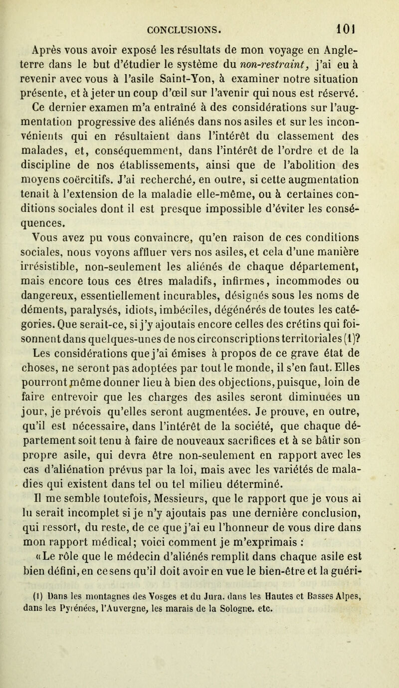 Après vous avoir exposé les résultats de mon voyage en Angle- terre dans le but d’étudier le système du non-restraint, j’ai eu à revenir avec vous à l’asile Saint-Yon, à examiner notre situation présente, et à jeter un coup d’œil sur l’avenir qui nous est réservé. Ce dernier examen m’a entraîné à des considérations sur l’aug- mentation progressive des aliénés dans nos asiles et sur les incon- vénients qui en résultaient dans l’intérêt du classement des malades, et, conséquemment, dans l’intérêt de l’ordre et de la discipline de nos établissements, ainsi que de l’abolition des moyens coercitifs. J’ai recherché, en outre, si cette augmentation tenait à l’extension de la maladie elle-même, ou à certaines con- ditions sociales dont il est presque impossible d’éviter les consé- quences. Vous avez pu vous convaincre, qu’en raison de ces conditions sociales, nous voyons affluer vers nos asiles, et cela d’une manière irrésistible, non-seulement les aliénés de chaque département, mais encore tous ces êtres maladifs, infirmes, incommodes ou dangereux, essentiellement incurables, désignés sous les noms de déments, paralysés, idiots, imbéciles, dégénérés de toutes les caté- gories. Que serait-ce, si j’y ajoutais encore celles des crétins qui foi- sonnent dans quelques-unes de nos circonscriptions territoriales (1)? Les considérations que j’ai émises à propos de ce grave état de choses, ne seront pas adoptées par tout le monde, il s’en faut. Elles pourront jnême donner lieu à bien des objections, puisque, loin de faire entrevoir que les charges des asiles seront diminuées un jour, je prévois qu’elles seront augmentées. Je prouve, en outre, qu’il est nécessaire, dans l’intérêt de la société, que chaque dé- partement soit tenu à faire de nouveaux sacrifices et à se bâtir son propre asile, qui devra être non-seulement en rapport avec les cas d’aliénation prévus par la loi, mais avec les variétés de mala- dies qui existent dans tel ou tel milieu déterminé. Il me semble toutefois, Messieurs, que le rapport que je vous ai lu serait incomplet si je n’y ajoutais pas une dernière conclusion, qui ressort, du reste, de ce que j’ai eu l’honneur de vous dire dans mon rapport médical; voici comment je m’exprimais : «Le rôle que le médecin d’aliénés remplit dans chaque asile est bien défini, en ce sens qu’il doit avoir en vue le bien-être et la guéri- (1) Dans les montagnes des Vosges et du Jura, dans les Hautes et Basses Alpes, dans les Pyrénées, l’Auvergne, les marais de la Sologne, etc.