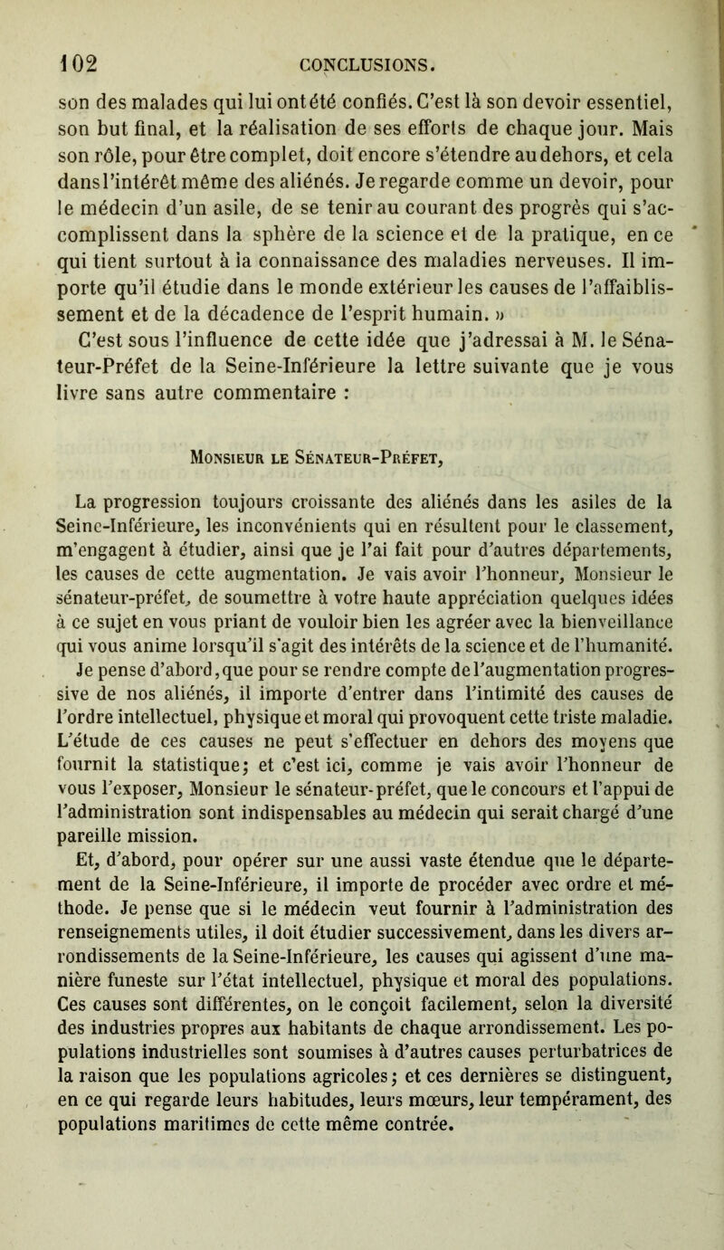 son des malades qui lui ontété confiés. C’est là son devoir essentiel, son but final, et la réalisation de ses efforts de chaque jour. Mais son rôle, pour être complet, doit encore s’étendre au dehors, et cela dans l’intérêt même des aliénés. Je regarde comme un devoir, pour le médecin d’un asile, de se tenir au courant des progrès qui s’ac- complissent dans la sphère de la science et de la pratique, en ce qui tient surtout à ia connaissance des maladies nerveuses. Il im- porte qu’il étudie dans le monde extérieur les causes de l’affaiblis- sement et de la décadence de l’esprit humain. » C’est sous l’influence de cette idée que j’adressai à M. le Séna- teur-Préfet de la Seine-Inférieure la lettre suivante que je vous livre sans autre commentaire : Monsieur le Sénateur-Préfet, La progression toujours croissante des aliénés dans les asiles de la Seine-Inférieure, les inconvénients qui en résultent pour le classement, m’engagent à étudier, ainsi que je l’ai fait pour d’autres départements, les causes de cette augmentation. Je vais avoir l’honneur. Monsieur le sénateur-préfet, de soumettre à votre haute appréciation quelques idées à ce sujet en vous priant de vouloir bien les agréer avec la bienveillance qui vous anime lorsqu’il s'agit des intérêts de la science et de l’humanité. Je pense d’abord, que pour se rendre compte de l’augmentation progres- sive de nos aliénés, il importe d’entrer dans l’intimité des causes de l’ordre intellectuel, physique et moral qui provoquent cette triste maladie. L’étude de ces causes ne peut s’effectuer en dehors des moyens que fournit la statistique; et c’est ici, comme je vais avoir l’honneur de vous l’exposer, Monsieur le sénateur-préfet, que le concours et l’appui de l’administration sont indispensables au médecin qui serait chargé d’une pareille mission. Et, d’abord, pour opérer sur une aussi vaste étendue que le départe- ment de la Seine-Inférieure, il importe de procéder avec ordre et mé- thode. Je pense que si le médecin veut fournir à l’administration des renseignements utiles, il doit étudier successivement, dans les divers ar- rondissements de la Seine-Inférieure, les causes qui agissent d’une ma- nière funeste sur l’état intellectuel, physique et moral des populations. Ces causes sont différentes, on le conçoit facilement, selon la diversité des industries propres aux habitants de chaque arrondissement. Les po- pulations industrielles sont soumises à d’autres causes perturbatrices de la raison que les populations agricoles ; et ces dernières se distinguent, en ce qui regarde leurs habitudes, leurs mœurs, leur tempérament, des populations maritimes de cette même contrée.