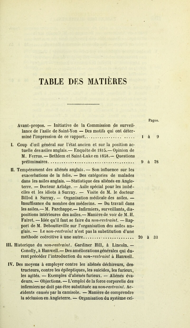 TABLE DES MATIERES Avant-propos. — Initiative de la Commission de surveil- lance de l’asile de Saint-Yon — Des motifs qui ont déter- miné l’impression de ce rapport 1 I. Coup d’œil général sur l’état ancien et sur la position ac- tuelle des asiles anglais.— Enquête de 1815.—Opinion de M. Ferrus. — Bethlem et Saint-Luke en 1858.— Questions préliminaires. 9 II. Tempérament des aliénés anglais. — Son influence sur les exacerbations de la folie. — Des catégories de malades dans les asiles anglais. —Statistique des aliénés en Angle- terre. — Docteur Arlidge. — Asile spécial pour les imbé- ciles et les idiots à Surray. — Visite de M. le docteur Billod à Surray. — Organisation médicale des asiles. — Insuffisance du nombre des médecins. — Du travail dans les asiles.— M. Parchappe.—- Infirmiers, surveillants, dis- positions intérieures des asiles.— Manière de voir de M. H. Falret. — Idée qu’il faut se faire du non-restraint. — Rap- port de M. Deboutteville sur l’organisation des asiles an- glais. — Le non-restraint n’est pas la substitution d’une méthode coercitive à une autre 20 III. Historique du non-restraint. Gardiner Hill, à Lincoln. — Conolly,à Hanwell.— Des améliorations générales qui du- rent précéder l’introduction du non-restraint à Hanwell. IV. Des moyens à employer contre les aliénés déchireurs, des- tructeurs, contre les épileptiques, les suicides, les furieux, les agités. — Exemples d’aliénés furieux. — Aliénés éva- deurs. — Objections. — L’emploi de la force corporelle des infirmiers ne doit pas être substituée au non-restraint. Ac- cidents causés par la camisole. — Manière de comprendre la séclusion en Angleterre. — Organisation du système cel- Pages. à 9 à 28 à 33