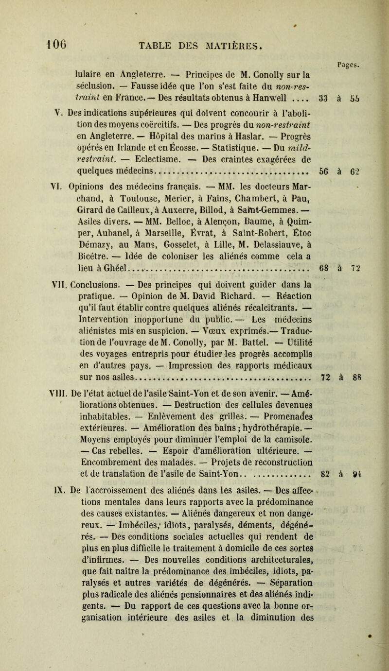 Pages. lulaire en Angleterre. — Principes de M. Conolly sur la séclusion. — Fausse idée que l’on s’est faite du non-res- traint en France. — Des résultats obtenus à Hanwell 33 à 55 V. Des indications supérieures qui doivent concourir à l’aboli- tion des moyens coërcitifs. — Des progrès du non-restraint en Angleterre. — Hôpital des marins à Haslar. — Progrès opérés en Irlande et en Écosse. — Statistique. — Du mild- restraint. — Eclectisme. — Des craintes exagérées de quelques médecins 56 à 62 VI. Opinions des médecins français. — MM. les docteurs Mar- chand, à Toulouse, Merier, à Fains, Ghambert, à Pau, Girard de Cailleux, à Auxerre, Billod, à Saint-Gemmes. — Asiles divers. — MM. Belloc, à Alençon, Baume, à Quim- per, Aubanel, à Marseille, Évrat, à Saint-Robert, Étoc Démazy, au Mans, Gosselet, à Lille, M. Delassiauve, à Bicêtre. — Idée de coloniser les aliénés comme cela a lieu àGhéel 68 à 72 VII. Conclusions. — Des principes qui doivent guider dans la pratique. — Opinion de M. David Richard. — Réaction qu’il faut établir contre quelques aliénés récalcitrants. — Intervention inopportune du public. — Les médecins aliénistes mis en suspicion. — Vœux exprimés.—Traduc- tion de l’ouvrage deM. Conolly, par M. Battel. — Utilité des voyages entrepris pour étudier les progrès accomplis en d’autres pays. — Impression des rapports médicaux sur nos asiles 72 à 88 VIII. De l’état actuel de l’asile Saint-Yon et de son avenir. —Amé- liorations obtenues. — Destruction des cellules devenues inhabitables. — Enlèvement des grilles. — Promenades extérieures. — Amélioration des bains ; hydrothérapie. — Moyens employés pour diminuer l’emploi de la camisole. — Cas rebelles. — Espoir d’amélioration ultérieure. — Encombrement des malades. — Projets de reconstruction et de translation de l’asile de Saint-Yon 82 à 94 IX. De l'accroissement des aliénés dans les asiles. — Des affec- tions mentales dans leurs rapports avec la prédominance des causes existantes. — Aliénés dangereux et non dange- reux. — Imbéciles,* idiots, paralysés, déments, dégéné- rés. — Des conditions sociales actuelles qui rendent de plus en plus difficile le traitement à domicile de ces sortes d’infirmes. — Des nouvelles conditions architecturales, que fait naître la prédominance des imbéciles, idiots, pa- ralysés et autres variétés de dégénérés. — Séparation plus radicale des aliénés pensionnaires et des aliénés indi- gents. — Du rapport de ces questions avec la bonne or- ganisation intérieure des asiles et la diminution des