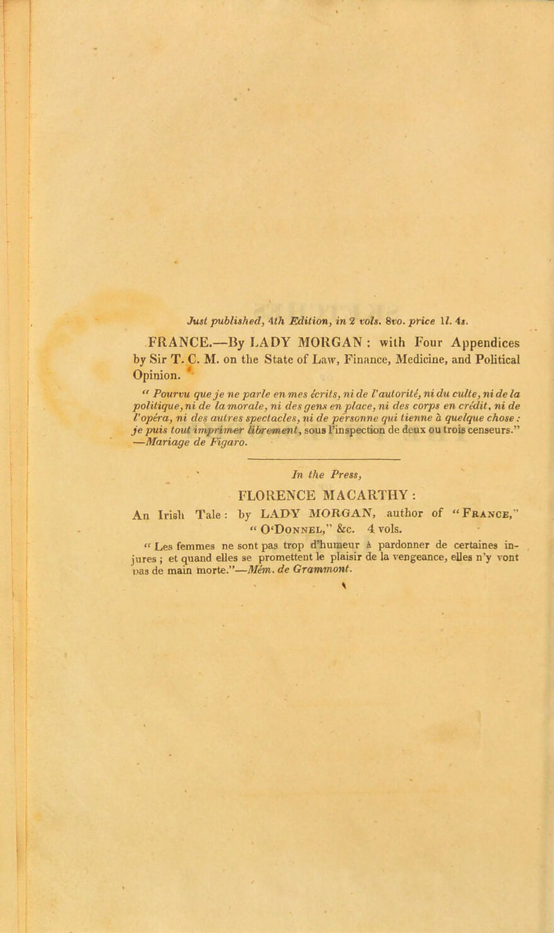 FRANCE.—By LADY MORGAN : with Four Appendices by Sir T. C. M. on the State of Law, Finance, Medicine, and Political Opinion. “ Pourvu queje ne parle en mes ecrits, ni de Vautorite, ni du culte, ni de la politique, ni de la morale, ni des gens en place, ni des corps en credit, ni de I'opera, ni des autres spectacles, ni de personne qui tienne a quelque chose : je puis tout imprimer librement, sous I’inspection de deux ou trois censenrs.” —Mariage de Figaro. ■ ' In the Press, FLORENCE MACARTHY; An Irish Tale: by LADY MORGAN, author of “ France,” “ 0‘Donnel,” &c. 4 vols. “ Les femmes ne sont pas trop d’humeur A pardonner de certaines in- jures ; et quand elles se promettent le plaisir de la vengeance, elles n’y vont oas de main morte.”—3Iem. de Grammont.