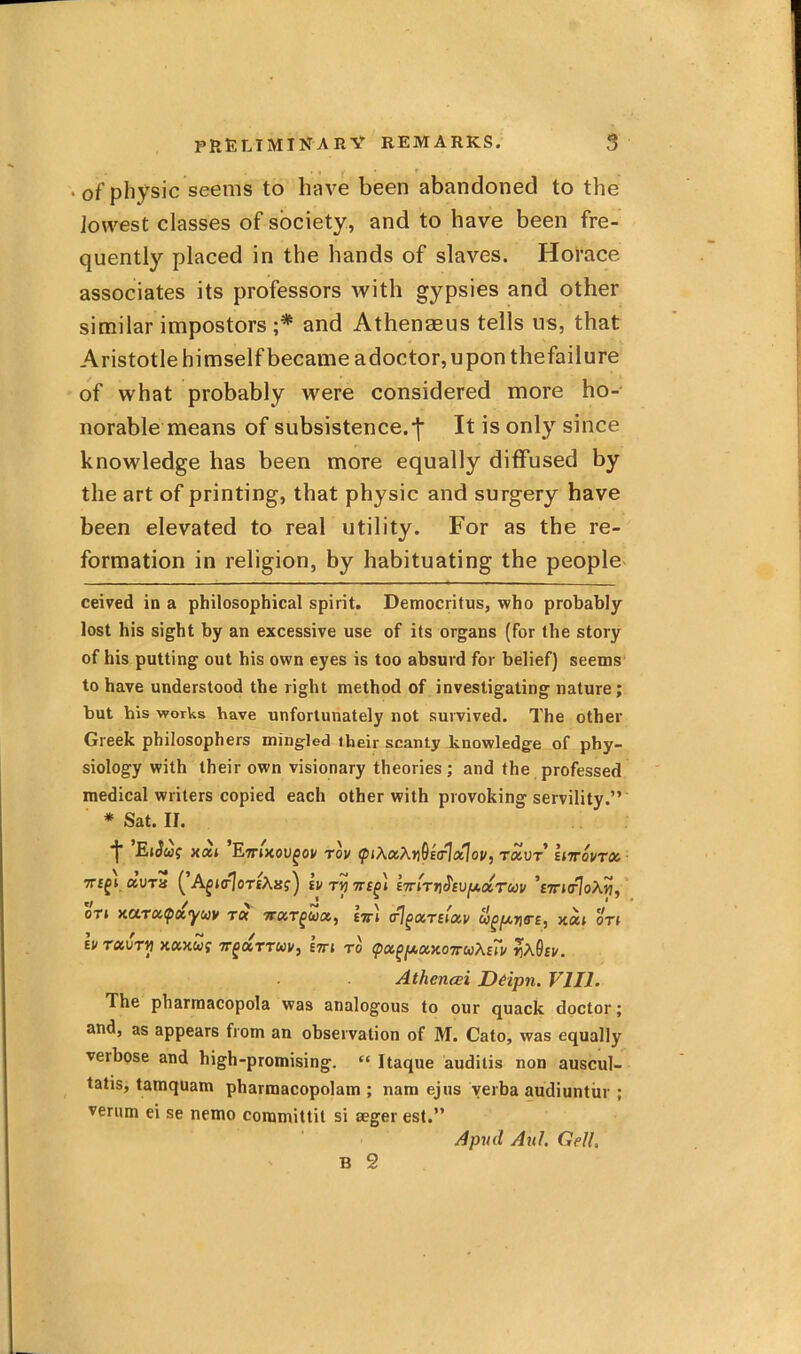 • of physic seems to have been abandoned to the Jowest classes of society, and to have been fre- quently placed in the hands of slaves. Horace associates its professors with gypsies and other similar impostors and Athenasus tells us, that Aristotle himself became adoctor, upon thefailure of what probably were considered more ho- norable means of subsistence.-j* * It is only since knowledge has been more equally diffused by the art of printing, that physic and surgery have been elevated to real utility. For as the re- formation in religion, by habituating the people- ceived in a philosophical spirit, Democritus, who probably lost his sight by an excessive use of its organs (for the story of his putting out his own eyes is too absurd for belief) seems to have understood the right method of investigating nature; but his works have unfortunately not survived. The other Greek philosophers mingled their scanty knowledge of phy- siology with their own visionary theories ; and the professed medical writers copied each other with provoking servility.” * Sat. II. *j EiSug xat Ettjxou^oi/ rov ^iXoiXn^s(^oClou^ raor’ Uttovtoc. ■ 7T£^l CCVTH ^ A^J(r7oT£Aaf) tv 7T£^l t7mi\$t\)fJhdiTUV *£7rJO^oXw, oTt xarufccyuv t« TrccT^ua, im (rj^UTtiOiv xaii on \v Txvni KUKUf TT^UTTUV, £7TJ TO (pOi^fXXXOTruXtTv rX9tV. Athencei D&ipn. VJIl, The pharmacopeia was analogous to our quack doctor; and, as appears from an observation of M. Cato, was equally verbose and high-promising. “ Itaque auditis non auscul- tatis, tamquam pharmacopolam ; nam ejus verba audiuntiir ; verum ei se nemo coramittit si seger est.” Apnd AnI. Cell.