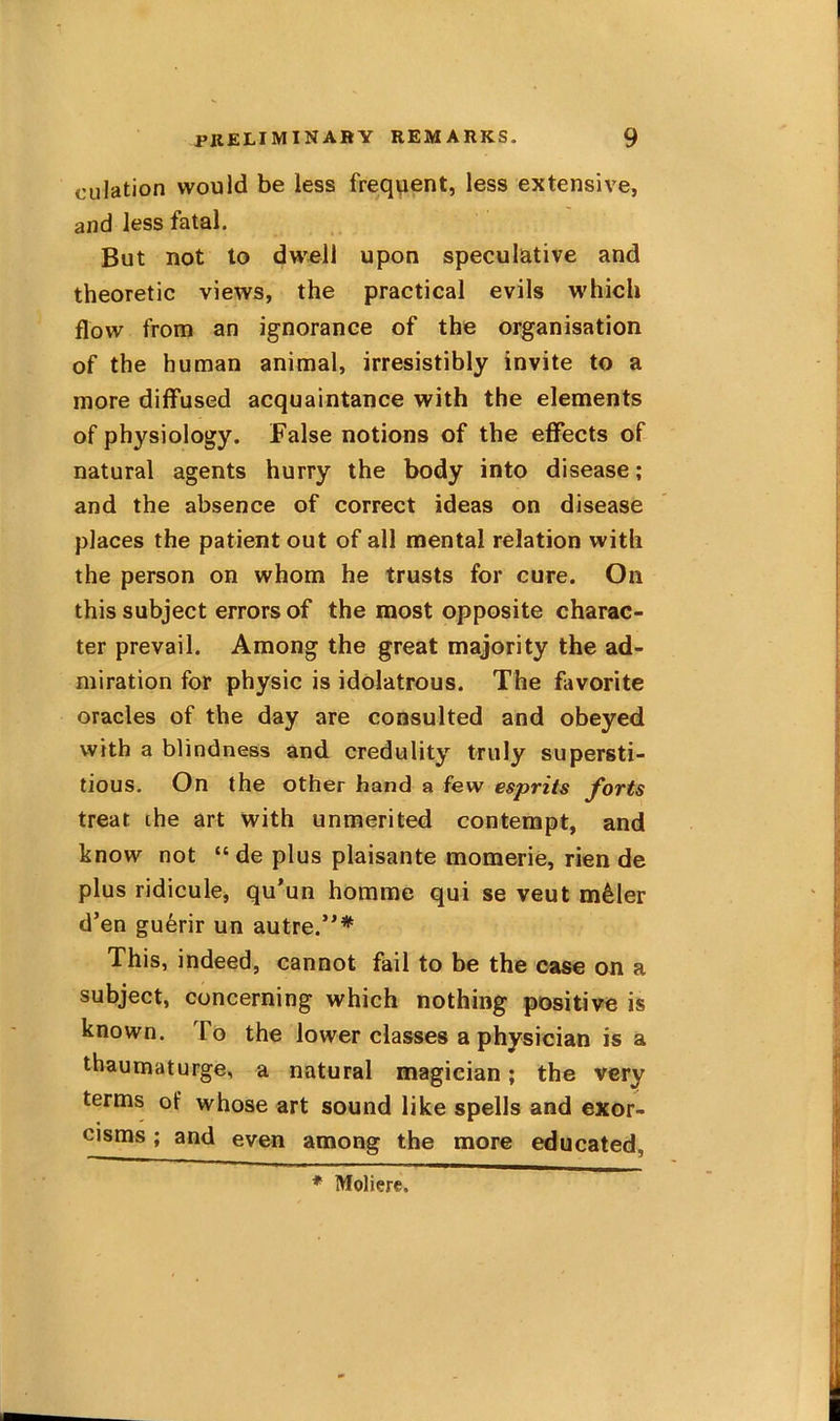 oulation would be less frequent, less extensive, and less fatal. But not to dwell upon speculative and theoretic views, the practical evils which flow from an ignorance of the organisation of the human animal, irresistibly invite to a more diffused acquaintance with the elements of physiology. False notions of the effects of natural agents hurry the body into disease; and the absence of correct ideas on disease places the patient out of all mental relation with the person on whom he trusts for cure. On this subject errors of the most opposite charac- ter prevail. Among the great majority the ad- miration for physic is idolatrous. The fivorite oracles of the day are consulted and obeyed with a blindness and credulity truly supersti- tious. On the other hand a few esprits forts treat the art with unmerited contempt, and know not “ de plus plaisante momerie, rien de plus ridicule, qu*un homme qui se veut m^ler d’en gu6rir un autre.’* This, indeed, cannot fail to be the case on a subject, concerning which nothing positive is known. To the lower classes a physician is a thaumaturge, a natural magician; the very terms of whose art sound like spells and exor- cisms; and even among the more educated, * Moliere.