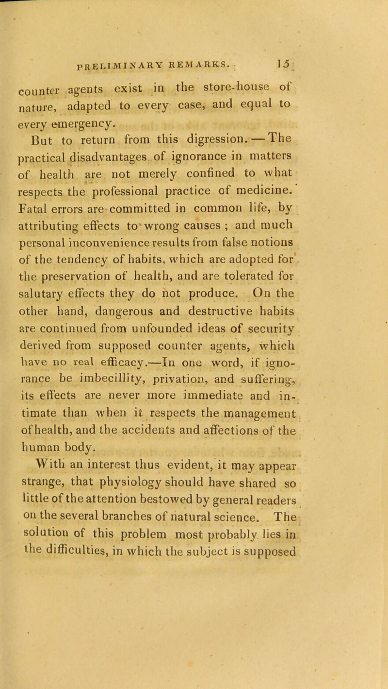 counter agents exist in the store-house of nature, adapted to every case, and equal to every e-mergency. But to return from this digression. — The practical disadvantages of ignorance in matters of health are not merely confined to what respects the professional practice of medicine. Fatal errors are-committed in common life, by attributing effects to*wrong causes ; and much personal inconvenience results from false notions of the tendency of habits, which are adopted for* the preservation of health, and are tolerated for salutary effects they do hot produce. On the other hand, dangerous and destructive habits are continued from unfounded ideas of security derived from supposed counter agents, which have no real efficacy.—In one word, if igno- rance be imbecillity, privation, and suffering, its effects are never more immediate and in- timate than when it respects the management of health, and the accidents and affections of the human body. With an interest thus evident, it may appear strange, that physiology should have shared so little of the attention bestowed by general readers on the several branches of natural science. The solution of this problem most probably lies in the difficulties, in which the subject is supposed