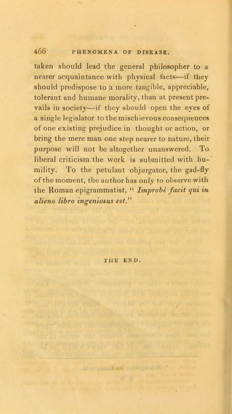 taken should lead the general philosopher to a nearer acquaintance with physical facts—if they should predispose to a more tangible, appreciable, tolerant and humane morality, than at present pre- vails in society—if they should open the eyes of a single legislator to the mischievous consequences of one existing prejudice in thought or action, or bring the mere man one step nearer to nature, their purpose will not be altogether unanswered. To liberal criticism the work is submitted with hu- mility. To the petulant objurgator, the gad-fly of the moment, the author has only to observe with the Roman epigrammatist, “ Improhe facit qui in alieno libro ingeniosus est” THE END.