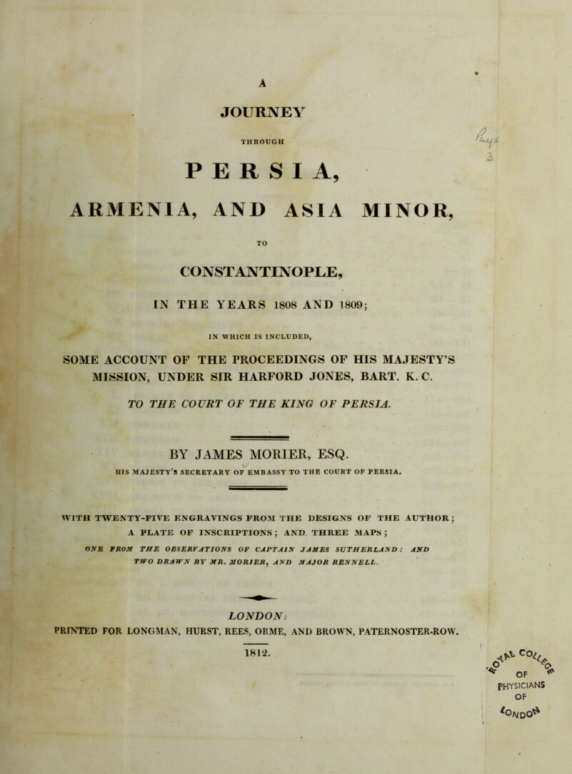 A JOURNEY THROUGH PERSIA, 3 ARMENIA, AND ASIA MINOR, TO CONSTANTINOPLE, IN THE YEARS 1808 AND 1809; IN WHICH IS INCLUDED, SOME ACCOUNT OF THE PROCEEDINGS OF HIS MAJESTY’S MISSION, UNDER SIR HARFORD JONES, BART. K. C. TO THE COURT OF THE KING OF PERSIA. BY JAMES MORIER, ESQ. HIS MAJESTY'S SECRETARY OF EMBASSY TO THE COURT OF PERSIA. WITH TWENTY-FIVE ENGRAVINGS FROM THE DESIGNS OF THE AUTHOR; A PLATE OF INSCRIPTIONS ; AND THREE MAPS ; ONE FROM THE OBSERVATIONS OF CAPTAIN JAMES SUTHERLAND : AND TWO DRAWN BY MR. MORIER, AND MAJOR RENNELL. LONDON: PRINTED FOR LONGMAN, HURST, REES, ORME, AND BROWN, PATERNOSTER-ROW. 1812. r '<P Q, ^ OF ^ PHYSICIANS OF *oNDo*