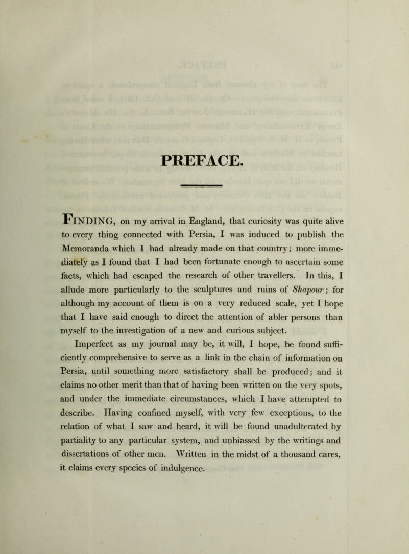 PREFACE. Finding, on my arrival in England, that curiosity was quite alive to every thing connected with Persia, I was induced to publish the Memoranda which I had already made on that country; more imme- diately as I found that I had been fortunate enough to ascertain some facts, which had escaped the research of other travellers. In this, I allude more particularly to the sculptures and ruins of Shapour; for although my account of them is on a very reduced scale, yet I hope that I have said enough to direct the attention of abler persons than myself to the investigation of a new and curious subject. Imperfect as my journal may be, it will, I hope, be found suffi- ciently comprehensive to serve as a link in the chain of information on Persia, until something more satisfactory shall be produced; and it claims no other merit than that of having been written on the very spots, and under the immediate circumstances, which I have attempted to describe. Having confined myself, with very few exceptions, to the relation of what I saw and heard, it will be found unadulterated by partiality to any particular system, and unbiassed by the writings and dissertations of other men. Written in the midst of a thousand cares, it claims every species of indulgence.