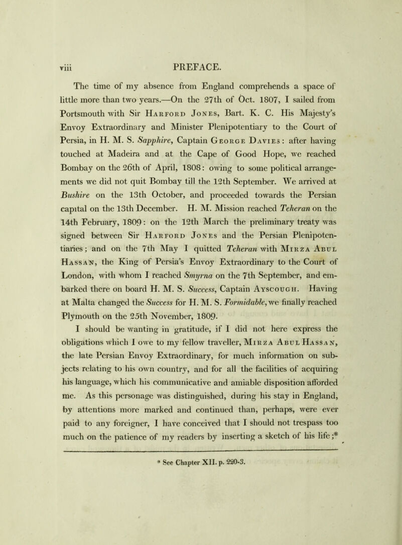 Till The time of my absence from England comprehends a space of little more than two years.—On the 27th of Oct. 1807, I sailed from Portsmouth with Sir Harford Jones, Bart. K. C. His Majesty’s Envoy Extraordinary and Minister Plenipotentiary to the Court of Persia, in H. M. S. Sapphire, Captain George Davies: after having touched at Madeira and at the Cape of Good Hope, we reached Bombay on the 26th of April, 1808: owing to some political arrange- ments we did not quit Bombay till the 12th September. We arrived at Bushire on the 13th October, and proceeded towards the Persian capital on the 13th December. H. M. Mission reached Teheran on the 14th February, 1809 • on the 12th March the preliminary treaty was signed between Sir Harford Jones and the Persian Plenipoten- tiaries; and on the 7th May I quitted Teheran with Mirza Abul Hass an, the King of Persia’s Envoy Extraordinary to the Court of London, with whom I reached Smyrna on the 7th September, and em- barked there on board H. M. S. Success, Captain Ayscougii. Having at Malta changed the Success for H. M. S. Tormidable, we finally reached Plymouth on the 25th November, 1809- I should be wanting in gratitude, if I did not here express the obligations which 1 owe to my fellow traveller, Mirza Abul Hass an, the late Persian Envoy Extraordinary, for much information on sub- jects relating to his own country, and for all the facilities of acquiring his language, which his communicative and amiable disposition afforded me. As this personage was distinguished, during his stay in England, by attentions more marked and continued than, perhaps, were ever paid to any foreigner, I have conceived that I should not trespass too much on the patience of my readers by inserting a sketch of his life * See Chapter XII. p. 220-3.