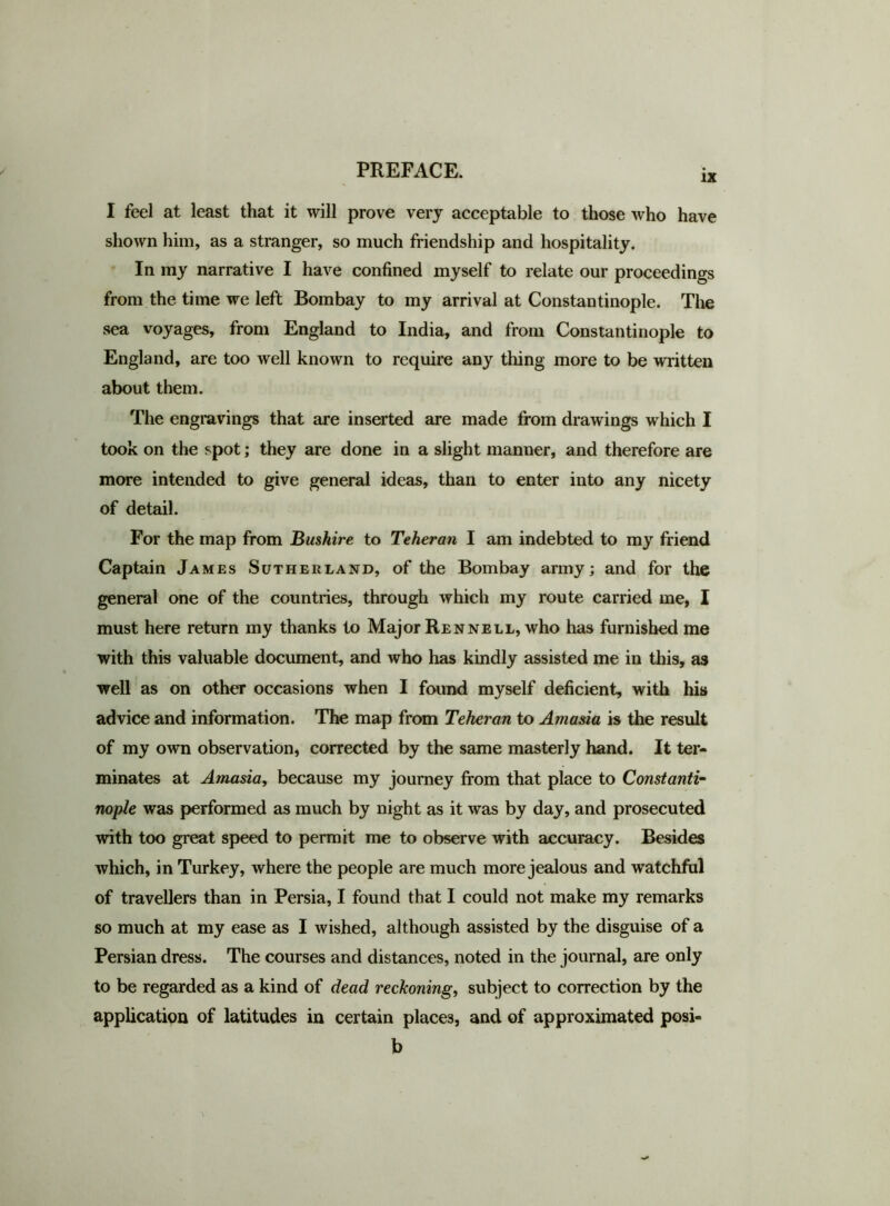 IX I feel at least that it will prove very acceptable to those who have shown him, as a stranger, so much friendship and hospitality. In my narrative I have confined myself to relate our proceedings from the time we left Bombay to my arrival at Constantinople. The sea voyages, from England to India, and from Constantinople to England, are too well known to require any thing more to be written about them. The engravings that are inserted are made from drawings which I took on the spot; they are done in a slight manner, and therefore are more intended to give general ideas, than to enter into any nicety of detail. For the map from Bushire to Teheran I am indebted to my friend Captain James Sutherland, of the Bombay army; and for the general one of the countries, through which my route carried me, I must here return my thanks to Major Rennell, who has furnished me with this valuable document, and who has kindly assisted me in this, as well as on other occasions when I found myself deficient, with his advice and information. The map from Teheran to Amasia is the result of my own observation, corrected by the same masterly hand. It ter- minates at Amasia, because my journey from that place to Constanti- nople was performed as much by night as it was by day, and prosecuted with too great speed to permit me to observe with accuracy. Besides which, in Turkey, where the people are much more jealous and watchful of travellers than in Persia, I found that I could not make my remarks so much at my ease as I wished, although assisted by the disguise of a Persian dress. The courses and distances, noted in the journal, are only to be regarded as a kind of dead reckoning, subject to correction by the application of latitudes in certain places, and of approximated posi- b