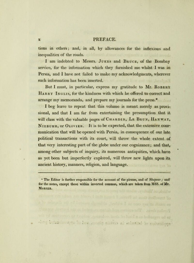 tions in others; and, in all, by allowances for the inflexions and inequalities of the roads. I am indebted to Messrs. Jukes and Bruce, of the Bombay service, for the information which they furnished me whilst I was in Persia, and I have not failed to make my acknowledgments, wherever such information has been inserted. But I must, in particular, express my gratitude to Mr. Robert Harry Inglis, for the kindness with which he offered to correct and arrange my memoranda, and prepare my journals for the press.* I beg leave to repeat that this volume is meant merely as provi- sional, and that I am far from entertaining the presumption that it will class with the valuable pages of Chardin, Le Brun, Hanway, Niebuhr, or Olivier. It is to be expected, that the extensive com- munication that will be opened with Persia, in consequence of our late political transactions with its court, will throw the whole extent of that very interesting part of the globe under our cognizance; and that, / • among other subjects of inquiry, its numerous antiquities, which have as yet been but imperfectly explored, will throw new lights upon its ancient history, manners, religion, and language. * The Editor is further responsible for the account of the pirates, and of Shapour; and for the notes, except those within inverted commas, which are taken from MSS. of Mr. Morier.