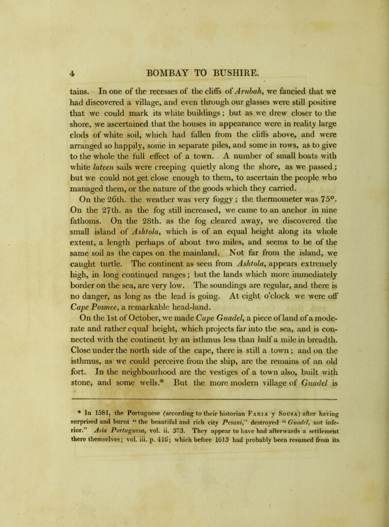 tains. In one of the recesses of the cliffs of Arubali, we fancied that we had discovered a village, and even through our glasses were still positive that we could mark its white buildings; but as we drew closer to the shore, we ascertained that the houses in appearance were in reality large clods of white soil, which had fallen from the cliffs above, and were arranged so happily, some in separate piles, and some in rows, as to give to the whole the full effect of a town. A number of small boats with white lateen sails were creeping quietly along the shore, as we passed; but we could not get close enough to them, to ascertain the people who managed them, or the nature of the goods which they earned. On the 26th. the weather was very foggy ; the thermometer was 75°. On the 27th. as the fog still increased, we came to an anchor in nine fathoms. On the 28th. as the fog cleared away, we discovered the small island of Ashtola, which is of an equal height along its whole extent, a length perhaps of about two miles, and seems to be of the same soil as the capes on the mainland. Not far from the island, we caught turtle. The continent as seen from Aslitola, appears extremely high, in long continued ranges; but the lands which more immediately border on the sea, are very low. The soundings are regular, and there is no danger, as long as the lead is going. At eight o’clock we were off Cape Posmee, a remarkable head-land. On the 1st of October, we made Cape Guadel, a piece of land of a mode- rate and rather equal height, which projects far into the sea, and is con- nected with the continent by an isthmus less than half a mile in breadth. Close under the north side of the cape, there is still a town; and on the isthmus, as we could perceive from the ship, are the remains of an old fort. In the neighbourhood are the vestiges of a town also, built with stone, and some wells.* But the more modern village of Guadel is * In 1581, the Portuguese (according to their historian Faria y Sousa) after having surprised and burnt “ the beautiful and rich city Pesani,” destroyed u Guadel, not infe- rior.” Asia Portugucsa, vol. ii. 373. They appear to have had afterwards a settlement there themselves; vol. iii. p. 116; which before 1613 had pvobably been resumed from its