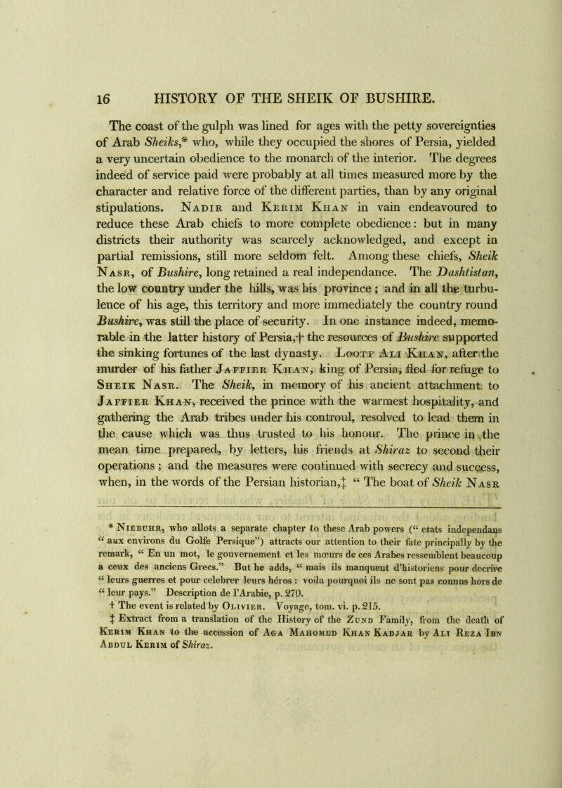 The coast of the gulph was lined for ages with the petty sovereignties of Arab Sheiks,* who, while they occupied the shores of Persia, yielded a very uncertain obedience to the monarch of the interior. The degrees indeed of service paid were probably at all times measured more by the character and relative force of the different parties, than by any original stipulations. Nadir and Kerim Khan in vain endeavoured to reduce these Arab chiefs to more complete obedience: but in many districts their authority was scarcely acknowledged, and except in partial remissions, still more seldom felt. Among these chiefs, Sheik Nasr, of Bushire, long retained a real independance. The Dashtistan, the low country under the hills, was his province ; and in all the turbu- lence of his age, this territory and more immediately the country round Bushire, was still the place of security. In one instance indeed, memo- rable in the latter history of Persia,-j~ the resources of Bushire supported the sinking fortunes of the last dynasty. Lootf Ali Khan, after,the murder of his father Jaffier Kiian, king of Persia, tied tor refuge to Sheik Nasr. The Sheik, in memory of his ancient attachment to Jaffier Khan, received the prince with the warmest hospitality, and gathering the Arab tribes under his controul, resolved to lead them in the cause which was thus trusted to his honour. The prince in the mean time prepared, by letters, his friends at Shiraz to second their operations ; and the measures were continued with secrecy and success, when, in the words of the Persian historian,£ “ The boat of Sheik Nasr * Niebuhr, who allots a separate chapter to these Arab powers (“ etats independans “ aux environs du Golfe Persique”) attracts our attention to their fate principally by the remark, “ En un mot, le gouvernement et les mceurs de ces Arabes ressemblent beaucoup a ceux des anciens Grecs.” But he adds, a mais ils manquent d’historiens pour decrire “ leurs guerres et pour celebrer leurs heros : voila pourquoi ils ne sont pas conn us hors de “ leur pays.” Description de l’Arabie, p. 270. + The event is related by Olivier. Voyage, tom. vi. p. 215. t Extract from a translation of the History of the Zund Family, from the death of Kerim Khan to the accession of Aga Mahomed Khan Kadjar by Ali Reza Ibn Abdul Kerim of Shiraz.