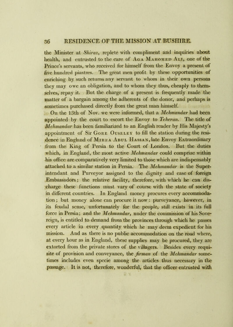 the Minister at Shiraz, replete with compliment and inquiries about health, and entrusted to the care of Aga Mahomed Ali, one of the Prince’s servants, who received for himself from the Envoy a present of five hundred piastres. The great men profit by these opportunities of enriching by such returns any servant to whom in their own persons they may owe an obligation, and to whom they thus, cheaply to them- selves, repay it. But the charge of a present is frequently made the matter of a bargain among the adherents of the donor, and perhaps is sometimes purchased directly from the great man himself. On the 13th of Nov. we were informed, that a Mehmandar had been appointed by the court to escort the Envoy to Teheran. The title of Mehmandar has been familiarized to an English reader by His Majesty’s appointment of Sir Gore Ouseley to fill the station during the resi- dence in England of Mirza Abul HAssAN,late Envoy Extraordinary from the King- of Persia to the Court of London. But the duties which, in England, the most active Mehmandar could comprize within his office are comparatively very limited to those which are indispensably attached to a similar station in Persia. The Mehmandar is the Super- intendant and Purveyor assigned to the dignity and ease of foreign Embassadors; the relative facility, therefore, with which he can dis- charge these functions must vary of course with the state of society in different countries. In England money procures every accommoda- tion ; but money alone can procure it now: purveyance, however, in its feudal sense, unfortunately for the people, still exists in its full force in Persia; and the Mehmandar, under the commission of his Sove- reign, is entitled to demand from the provinces through which he passes every article in every quantity which he may deem expedient for his mission. And as there is no public accommodation on the road where, at every hour as in England, these supplies may be procured, they are extorted from the private stores of the villagers. Besides every requi- site of provision and conveyance, the firman of the Mehmandar some- times includes even specie among the articles thus necessary in the passage. It is not, therefore, wonderful, that the officer entrusted with