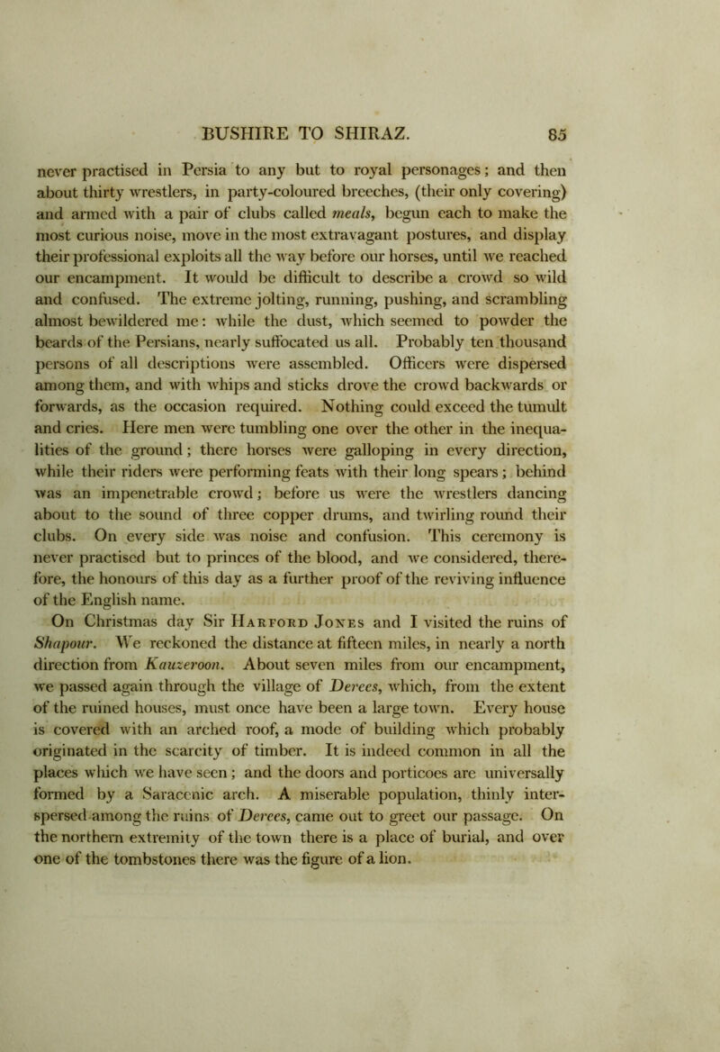 never practised in Persia to any but to royal personages; and then about thirty wrestlers, in party-coloured breeches, (their only covering) and armed with a pair of clubs called meals, begun each to make the most curious noise, move in the most extravagant postures, and display their professional exploits all the way before our horses, until we reached our encampment. It would be difficult to describe a crowd so wild and confused. The extreme jolting, running, pushing, and scrambling almost bewildered me: while the dust, which seemed to powder the beards of the Persians, nearly suffocated us all. Probably ten thousand persons of all descriptions were assembled. Officers were dispersed among them, and with whips and sticks drove the crowd backwards or forwards, as the occasion required. Nothing could exceed the tumult and cries. Here men were tumbling one over the other in the inequa- lities of the ground; there horses were galloping in every direction, while their riders were performing feats with their long spears; behind was an impenetrable crowd; before us were the wrestlers dancing about to the sound of three copper drums, and twirling round their clubs. On every side was noise and confusion. This ceremony is never practised but to princes of the blood, and we considered, there- fore, the honours of this day as a further proof of the reviving influence of the English name. On Christmas day Sir Harford Jones and I visited the ruins of Shapour. We reckoned the distance at fifteen miles, in nearly a north direction from Kauzeroon. About seven miles from our encampment, we passed again through the village of Derees, which, from the extent of the ruined houses, must once have been a large town. Every house is covered with an arched roof, a mode of building which probably originated in the scarcity of timber. It is indeed common in all the places which we have seen; and the doors and porticoes are universally formed by a Saracenic arch. A miserable population, thinly inter- spersed among the ruins of Derees, came out to greet our passage. On the northern extremity of the town there is a place of burial, and over one of the tombstones there was the figure of a lion.