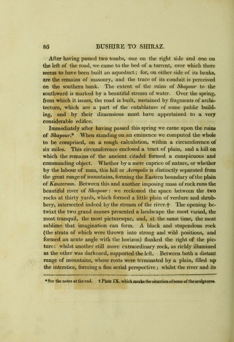 After having passed two tombs, one on the right side and one on the left of the road, we came to the bed of a torrent, over which there seems to have been built an aqueduct; for, on either side of its banks, are the remains of masonry, and the trace of its conduit is perceived on the southern bank. Tiie extent of the ruins of Shapour to the southward is marked by a beautiful stream of water. Over the spring, from which it issues, the road is built, sustained b}r fragments of archi- tecture, which are a part of the entablature of some public build- ing, and by their dimensions must have appertained to a very considerable edifice. Immediately after having passed this spring we came upon the ruins of Shapour,* When standing on an eminence we computed the whole to be comprised, on a rough calculation, within a circumference of six miles. This circumference enclosed a tract of plain, and a hill on which the remains of the ancient citadel formed a conspicuous and commanding object. Whether by a mere caprice of nature, or whether by the labour of man, this hill or Acropolis is distinctly separated from the great range of mountains, forming the Eastern boundary of the plain of Kauzeroon. Between this and another imposing mass of rock runs the beautiful river of Shapour: we reckoned the space between the two rocks at thirty yards, which formed a little plain of verdure and shrub- bery, intersected indeed by the stream of the rivcr.-j- The opening be- twixt the two grand masses presented a landscape the most varied, the most tranquil, the most picturesque, and, at the same time, the most sublime that imagination can form. A black and stupendous rock (the strata of which were thrown into strong and wild positions, and formed an acute angle with the horizon) flanked the right of the pic- ture: whilst another still more extraordinary rock, as richly illumined as the other was darkened, supported the left. Between both a distant range of mountains, whose roots were terminated by a plain, filled up the interstice, forming a fine aerial perspective; whilst the river and its * See the notes at the end. + Plate IX. which marks the situation of some of the sculptures.