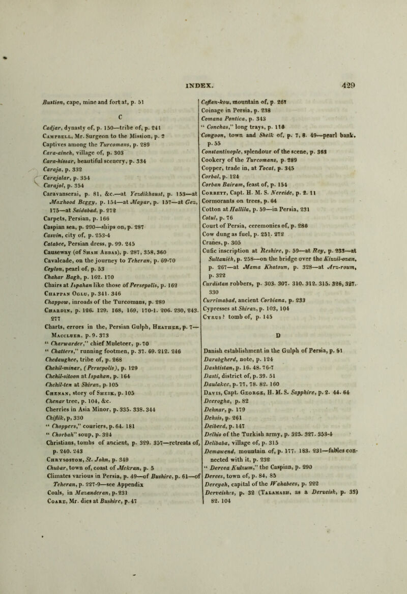 Bastion, cape, mine and fort at, p. 51 C Cadjar, dynasty of, p. 150—tribe of, p. 241 Campbell, Mr. Surgeon to the Mission, p. 2 Captives among the Turcomans, p. 289 Cara-aineh, village of, p. 303 Cara-hissar, beautiful scenery, p. 334 Caraja, p. 332 Carajalar, p. 354 Carajol, p. 354 Caravanserai, p. 81, &c.—at Yezdikhaust, p. 153—at Jfaxhood Bcggy, p. 154—at Jfayar, p. 157—at Gez, 175—at Saidabad. p. 272 Carpets, Persian, p. 166 Caspian sea, p. 290—ships on, p. 287 Casvin, city of, p. 253-4 Catabee, Persian dress, p. 99. 245 Causeway (of Shah Abbas), p. 287, 358,360 Cavalcade, on the journey to Teheran, p. 69-70 Ceylon, pearl of, p. 53 Chahar Bagh, p. 162. 170 Chairs at Ispahan like those of Persepolis, p. 162 Chappan Oglu, p. 341- 346 Chappow, inroads of the Turcomans, p. 289 Chardin, p. 126. 129. 168, 169, 170-1. 206. 230, 243. 277 Charts, errors in the, Persian Gulph, Heather, p. 7— Maccleer, p.9.373 “ Charwarder,” chief Muleteer, p. 70 “ Chatters,” running footmen, p. 37. 69. 212. 246 Chedaughee, tribe of, p. 268 Chehil-minar, (Persepolis), p. 129 Chehil-sitoon at Ispahan, p. 164 Chehil-ten at Shiraz, p. 105 Chenan, story of Sheik, p. 105 Chenar tree, p. 104, &c. Cherries in Asia Minor, p. 335. 338.344 Chiflik, p, 330 “ Choppers, couriers, p. 64. 181 “ Chorbah soup, p. 324 Christians, tombs of ancient, p. 329. 357—retreats of, p. 240. 243 Chrysostom, St. John, p. 349 Chubar, town of, coast of Mekran, p. 5 Climates various in Persia, p. 49—of Bushire, p. 61—of Teheran, p. 227-9—see Appendix Coals, in Mazanderan, p. 231 Coare, Mr. dies at Bushire, p. 47 Coflan-kou, mountain of, p. 26T Coinage in Persia, p. 238 Cotnana Pontica, p. 343 “ Conchas, long trays, p. 11® Congoon, town and Sheik of, p. 7,8. 49—pearl bank, p. 55 Constantinople, splendour of the scene, p. 3S3 Cookery of the Turcomans, p. 289 Copper, trade in, at Tocat, p. 345 Corbal, p. 124 Corban Bairam, feast of, p. 154 Corbett, Capt. H. M. S. Nereide, p. 2. 11 Cormorants on trees, p. 64 Cotton at Ilallila, p. 59—in Persia, 231 Colul, p. 76 Court of Persia, ceremonies of, p. 286 Cow dung as fuel, p. 251. 272 Cranes, p. 305 Cufic inscription at Reshire, p. 59—at Rey, p. 233—at Sultanieh, p. 258—on the bridge over the Kiizil-ozan, p. 267—at Mama Khatoun, p. 328—at Arz-roum% p. 322 Curdistan robbers, p. 303. 307- 310. 312. 315. 326, 327. 330 Currimabad, ancient Corbiana, p. 233 Cypresses at Shiraz, p. 103, 104 Cyrus? tomb of, p. 145 D Danish establishment in the Gulph of Persia, p. &1 Darabgherd, note, p. 124 Dashtistan, p. 16. 48. 76-7 Dasti, district of, p. 39. 51 Daulakee, p. 77, 78. 82. 160 Davis, Capt. George, H. M. S. Sapphire, p. 2. 44. 64 Deerogha, p. 82 Dehnar, p. 179 Dehsis, p. 261 Deibeed, p. 147 Delhis of the Turkish army, p. 325. 327. 353*4 Delibaba, village of, p. 315 Dcmawend, mountain of, p. 177- 183. 231—fables con- nected with it, p. 232 “ Dcreea Kulzum the Caspian, p. 290 Derees, town of, p. 84, 85 Dereyah, capital of the IVahabees, p. 222 Derveishes, p. 32 (Talamash, as a Derveish, p. 33) 82. 104