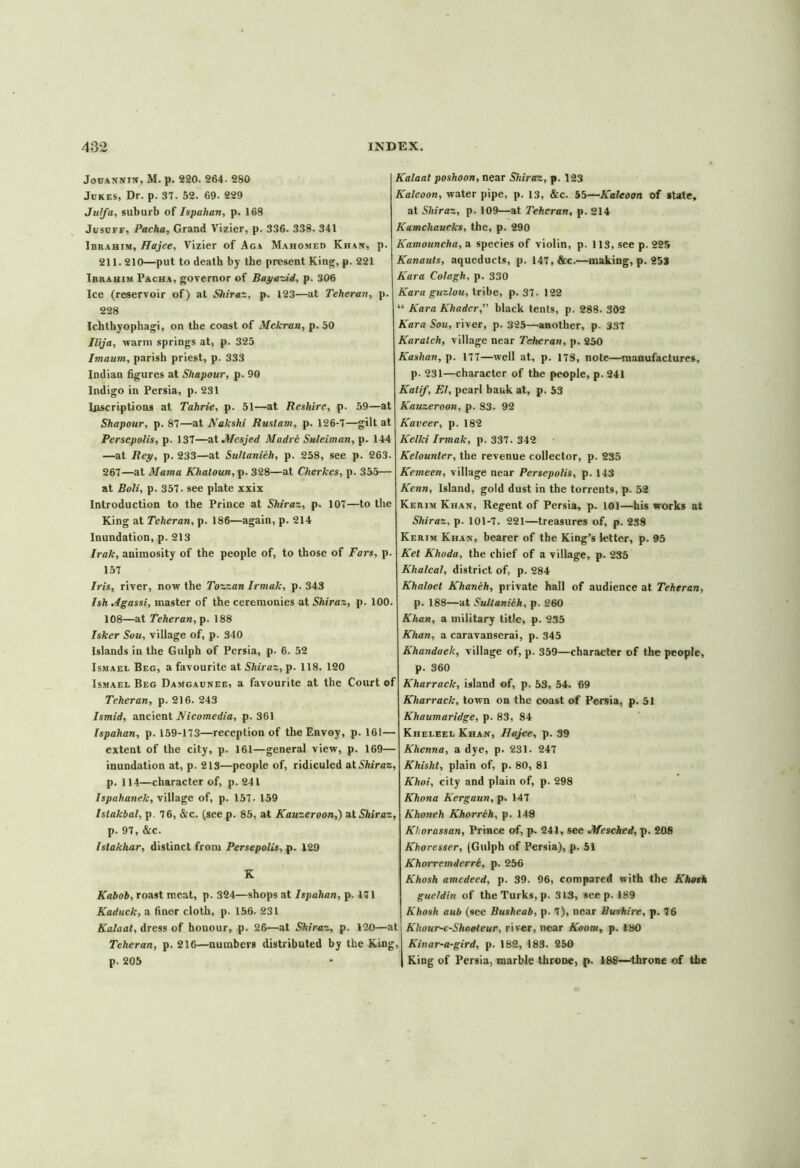 Jouannin,M. p. 220. 264- 280 Jukes, Dr. p. 37. 52. 69- 229 Julfa, suburb of Ispahan, p. 168 Jusuff, Pacha, Grand Vizier, p. 336. 338. 341 Ibrahim, Hajee, Vizier of Aga Mahomed Khis, p. 211.210—put to death by the present King, p. 221 Ibrahim Pacha, governor of Bayazid, p. 306 Ice (reservoir of) at Shiraz, p. 123—at Teheran, p. 228 Ichthyophagi, on the coast of Mekran, p. 50 Ilija, warm springs at, p. 325 Imaum, parish priest, p. 333 Indian figures at Shapour, p. 90 Indigo in Persia, p. 231 Inscriptions at Tahrie, p. 51—at Reshire, p. 59—at Shapour, p. 87—at Nakshi Ruslam, p. 126-7—gilt at Persepolis, p. 137—at Jtfesjed Madre Suleiman, p. 144 —at Rey, p. 233—at Sultanieh, p. 258, see p. 263. 267—at Mama Khatoun, p. 328—at Cherkes, p. 355— at Boli, p. 357. see plate xxix Introduction to the Prince at Shiraz, p. 107—to the King at Teheran, p. 186—again, p. 214 Inundation, p. 213 Irak, animosity of the people of, to those of Pars, p. 157 Iris, river, now the Tozzan Irniak, p. 343 Ish Mgassi, master of the ceremonies at Shiraz, p. 100. 108—at Teheran, p. 188 Isker Sou, village of, p. 340 Islands in the Gulph of Persia, p- 6. 52 Ismael Beg, a favourite at Shiraz, p. 118. 120 Ismael Beg Damgaunee, a favourite at the Court of Teheran, p. 216. 243 Ismid, ancient Nicomedia, p. 361 Ispahan, p. 159-173—reception of the Envoy, p. 161 — extent of the city, p. 161—general view, p. 169— inundation at, p. 213—people of, ridiculed at Shiraz, p. 114—character of, p. 241 Ispahanek, village of, p. 157. 159 Islakbal, p. 76, &c. (see p. 85, at Kauzeroon,) at Shiraz, p. 97, &c. Islakhar, distinct from Persepolis, p. 129 K Kabob, roast meat, p. 324—shops at Ispahan, p. 171 Kaduck, a finer cloth, p. 156. 231 Kalaal, dress of honour, p. 26—at Shiraz, p. 120—at Teheran, p. 216—numbers distributed by the King, p. 205 Kalaal poshoon, near Shiraz, p. 123 Kaleoon, water pipe, p. 13, &c. 55—Kaleoon of state, at Shiraz, p. 109—at Teheran, p. 214 Kamcliaucks, the, p. 290 Kamouncha, a species of violin, p. 113, see p. 225 Kunauts, aqueducts, p. 147, &c.—making, p. 253 Kara Colagh, p. 330 Kara guzlou, tribe, p. 37. 122 “ Kara Khader, black tents, p. 288. 302 Kara Sou, river, p. 325—another, p. 337 Karatch, village near Teheran, p. 250 Kashan, p. 177—well at, p. 17S, note—manufactures, p. 231—character of the people, p. 241 Kalif, El, pearl bank at, p. 53 Kauzeroon, p. S3. 92 Kaveer, p. 182 Kelki Irmak, p. 337. 342 Kelounter, the revenue collector, p. 235 Kemeen, village near Persepolis, p. 143 Kenn, Island, gold dust in the torrents, p. 52 Kerim Khan, Regent of Persia, p. 101—his works at Shiraz, p. 101-7. 221—treasures of, p. 238 Kerim Khan, bearer of the King’s letter, p. 95 Ket Khoda, the chief of a village, p. 235 Khalcal, district of, p. 284 Khaloet Khaneh, private hall of audience at Teheran, p. 188—at Sultaniih, p. 260 Khan, a military title, p. 235 Khan, a caravanserai, p. 345 Khandaek, village of, p. 359—character of the people, p. 360 Kharrack, island of, p. 53, 54. 69 Kharrack, town on the coast of Persia, p. 51 Khaumaridge, p. 83, 84 Kheleel Khan, Hajee, p. 39 Khcnna, a dye, p. 231. 247 Khisht, plain of, p. 80, 81 Khoi, city and plain of, p. 298 Khona Kergaun, p. 147 Khoneh Khorrih, p. 148 Khorassan, Prince of, p. 241, see JWeschcd, p. 208 Khoresser, (Gulph of Persia), p. 51 Khorremderrt, p. 256 Khosh amedeed, p. 39. 96, compared with the Khosh gueldin of the Turks, p. 313, see p. 189 Khosh aub (see Busheab, p. 7), near Bushire, p. 76 Khour-e-Shnoteur, river, near Koom, p. 180 Kinar-a-gird, p. 182, 183. 250 | King of Persia, marble throne, p. 188—throne of the