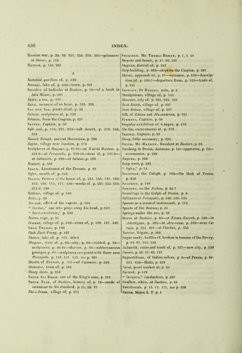 Russian war, p. 30. 93. 211. 255. 276. 291—prisoners at Shiraz, p. 118 Rustam, p. 140. 201 S Saatabad, pavilion of, p. 162 Sabanja, lake of, p. 360'—town, p. 361 Sacrifice of bullocks at Bushire, p. 75—of a lamb in Asia Minor, p. 341 Sader, a tax, p. 237 Saha!, measure of an hour, p. 305. 326 Sai. pen Sal, pirate chief, p. 44 Salmas, sculptures at, p. 299 Salmon, from the Caspian, p. 231 Salter, Captain, p. 50 Salt soil, p. 174. 227. 293—salt desert, p. 179. 183, 184 Savock Bolagh, ancient Shererivan, p. 296 Sagim, village near Ispahan, p. 174 Sculptures at Shapour, p. 87-91—at Nakshi Rustam, p. 125-S—at Persepolis, p. 129-36—near it, p. 137-9— at Sultanieh, p. 259—at Salmas, p. 299 Scutari, p. 362 Seai.y, Lieutenant of the Ternale, p 69 Sefer, month of, p. 213 Seffis, Princes of the house of, p. 153. 155. 157. 162. 165. 168. 175, 177. 230—works of, p.227.233.254. 271-2. 268 Seidoun, village of, p. 142 Seihs, p. 50 Ser-aub, effect of the vapour, p. 294 “ Ser-baz,” one who plays away his head, p.242 “ Ser-hecheckchee,” p. 242 Sertes, cape, p. 51 Sewtind, village of, p. 142—river of, p. 129. 137. 142 Shah Thamas, p. 162 Shah Zade Freng, p. 167 Shahee, lake of, p. 278. 294-5 Shapour, river of, p. 82—city, p. 84—visited, p. 85— sculptures, p. 87-91—theaire, p. 91—subterraneous passages, p. 92—sculptures compared with those near Persepolis, p. 126. 127- 139, see p. 201 Shawls of Kerman, p. 231—of Cashmire, p. 246 Shebester, town of, p. 295 Sheep skins, p. 24 6 Sheik Ali Khan, one of the King’s sons, p. 253 Sheik Nasr, of Bushire, history of, p. 16—mode of summons to his standard, p. 47, 18. 77 Shem-Jroun, village of, p. 213 Sheridan, Mr. Thomas Henry, p. 1,2. 69 Sheyahs and Sunnis, p. 57. 62. 157 Sheyran, district of, p. 33.2 Ship-building, p. 283—ships on the Caspian, p. 287 Shiraz, approach to, p. 97—entrance, p. 100—descrip- tion of, p. 102-7—departure from, p. 122—trade of, p. 231 Shirley, Sir Robert, note, p. 5 Shoo/gisloun, village of, p. 152 Shousler, city of, p.221, 222. 231 Seah Daleli, village of, p. 257 Seah Delian, village of, p. 257 Silk of Ghilan and JWazanderan, p. 231 Simmons, Captain, p. 58 Singular exhibition of a negro, p. 112 Sin Sin, caravanserai at, p. 179 Skeine, Captain, p. 52 Sleep, little necessary, p. 353 Smith, Mr. Hankey, Resident at Bushire, p. 33 Smoking in Persia, kaleoons, p. 13—apparatus, p. 70— ceremonies, p. 286 Smyrna, p. 366 Soap wort, p. 183 “ Sofra, p. 74 Soleiman, the Caleph, p. 145—the Shah of Persia, p. 230 Solomon, p. 149 Sonnini, on the Jerboa, p. 65-7 Soundings in the Gulph of Persia, p. 9 Sphinxes at Persepolis, p. 130. 133. 135 Spoons as a musical instrument, p. 113 Sports of the Bairam, p. 41 Springs under the sea, p. 52 Storm at Bushire, p. 60—at Khona Korreh, p. 148—in Aderbigian, p. 302—at Arz-roum, p. 326—near Ca- rol a, p. 334. 337—at Clicrkes, p. 355 Success, frigate, p. 366 Sugar candy, bottles of, broken in honour of the Envoy, p. 84. 97. 124. 143 Sultanilh, ruins and tomb of, p. 257—new city, p. 259 Sunnis, p. 50. 57. 62. 157 Superstitions, of Indian sailors, p. 6—of Persia, p. 62. 213. 230—Hafiz, p. 229 Surat, pearl market at, p. 53 Surmelc, p. 149 “ Surujees,” conductors, p. 357 Swallow, white, at Bushire, p. 61 Sweetmeats, p. 13. 72. 171, see p. 208 Smith, Major L. F. p. 1