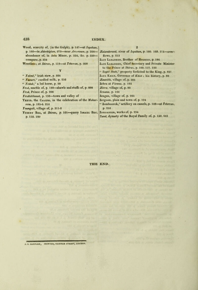 Wood, scarcity of, (in the Gulph), p. 147—at Ispahan, p. 160—in Aderbigian, 272—near Arz-roum, p. 326— abundance of, in Asia Minor, p. 334, &c. p. 359— compare, p. 354 Wrestlers; at Shiraz, p. 119—at Teheran, p. 209 Y “ Yakne, Irish stew, p. 324 “ Yaourt,” curdled milk, p. 252 “ Yeduk, a led horse, p. 38 Yezd, marble of, p. 188—shawls and stuffs of, p. 208 Yezd, Prince of, p. 208 Yezdickhaust, p. 152—town and valley of Yezid, the Caliph, in the celebration of the Mohar- retn, p. 195-6. 216 Youngali, village of, p. 311-2 Yuscff Beg, at Shiraz, p. 101—query Ismael Beg, p. 118. 120 Z Zaianderood, river of Ispahan, p. 160. 168. 174—over- flows, p. 213 Zain Labadeen, Brother of Hossein, p. 196 Zain Labadeen, Chief Secretary and Private Minister to the Prince at Shiraz, p. 100. 117. 122 “ Zaptt Shah,” property forfeited to the King, p. 237 Zaul Khan, Governor of Khist; his history, p. 80 Zauvikh, village of, p. 301 Zebra at Vienna, p. 193 Ziera, village of, p. 82 Zenana, p. 166 Zengan, village of, p. 261 Zergoon, plain and town of, p. 124 “ Zomboorek,” artillery on camels, p. 108—at Teheran, p. 210 Zoroaster, works of, p. 234 Zund, dynasty of the Royal Family of, p. 150. 243 THE END. 1. C. BARNARD, rRJNTER, SKINNER STREET, LONDON.