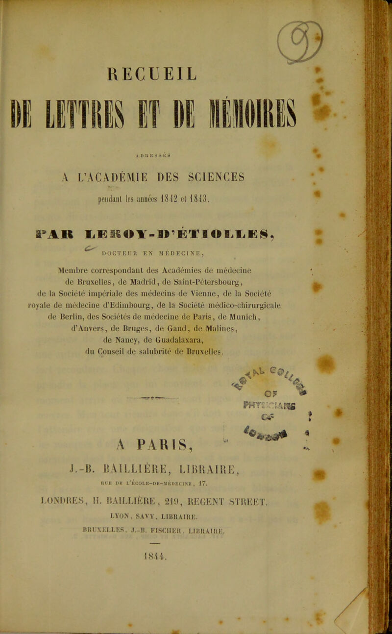 RECUEIL Ifl wï $ A D U K S 5 K 3 V L’ACADÉMIE DES SCIENCES pendant les années 1812 et 1813. l’AH LESiO¥-irÉTIOI.LË§, UOCTEUII EN MEDECINE, Membre correspondant des Académies de médecine de Bruxelles, de Madrid, de Saint-Pétersbourg, de la Société impériale des médecins de Vienne, de la Société royale de médecine d’Edimbourg, de la Société médico-chirurgicale de Berlin, des Sociétés de médecine de Paris, de Munich, d’Anvers, de Bruges, de Gand, de Malines, de Nancy, de Guadalaxara, du Conseil de salubrité de Bruxelles. '«r 4L A PARIS, CF PHTCA NU! -A J.-B. BAILJLIÊRE, LIER AI UE, nuu DK L'fiCOLB-DK-lIKDBClNIJ , 17. LONDRES, 11. BAILLIÈRE, 21!), REGENT STREET. I.YON, SAVY, LIBRAIRE. BRUXELLES. J.-ll. FISCHER. LIBRAIRE. 1844. IfeHMÉliMi