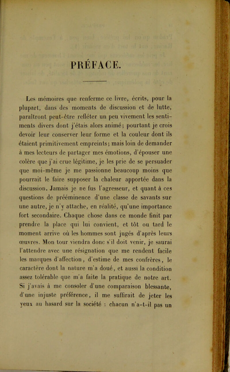 Les mémoires que renferme ce livre, écrits, pour la plupart, dans des moments de discussion et de lutte, paraîtront peut-être refléter un peu vivement les senti- ments divers dont j’étais alors animé; pourtant je crois devoir leur conserver leur forme et la couleur dont ils étaient primitivement empreints; mais loin de demander à mes lecteurs de partager mes émotions, d’épouser une colère que j’ai crue légitime, je les prie de se persuader que moi-même je me passionne beaucoup moins que pourrait le faire supposer la chaleur apportée dans la discussion. Jamais je ne fus l’agresseur, et quant à ces questions de prééminence d’une classe de savants sur une autre, je n’y attache, en réalité, qu’une importance fort secondaire. Chaque chose dans ce monde finit par prendre la place qui lui convient, et têt ou tard le moment arrive où les hommes sont jugés d’après leurs œuvres. Mon tour viendra donc s’il doit venir, je saurai l’attendre avec une résignation que me rendent facile les marques d’affection, d’estime de mes confrères, le caractère dont la nature m’a doué, et aussi la condition assez tolérable que m’a faite la pratique de notre art. Si j’avais à me consoler d’une comparaison blessante, d’une injuste préférence, il me suffirait de jeter les yeux nu hasard sur la société : chacun n’a-t-il pas un