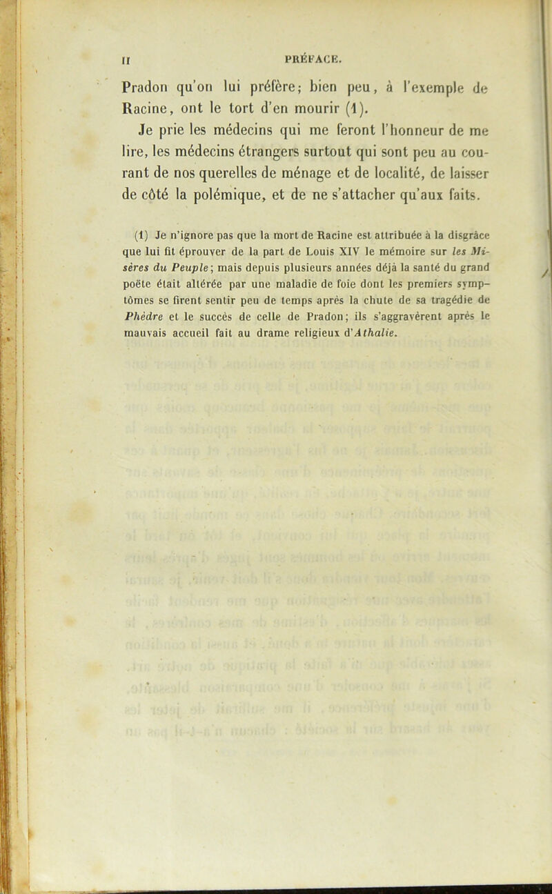 II Pradon qu’on lui préfère; bien peu, à l’exemple de Racine, ont le tort d’en mourir (1). Je prie les médecins qui me feront l’honneur de me lire, les médecins étrangers surtout qui sont peu au cou- rant de nos querelles de ménage et de localité, de laisser de côté la polémique, et de ne s’attacher qu’aux faits. (1) Je n’ignore pas que la mort de Racine est attribuée à la disgrâce que lui fit éprouver de la part de Louis XIV le mémoire sur les Mi- sères du Peuple', mais depuis plusieurs années déjà la santé du grand poète était altérée par une maladie de foie dont les premiers symp- tômes se firent sentir peu de temps après la chute de sa tragédie de Phèdre et le succès de celle de Pradon; ils s’aggravèrent après le mauvais accueil fait au drame religieux à'A thalle.