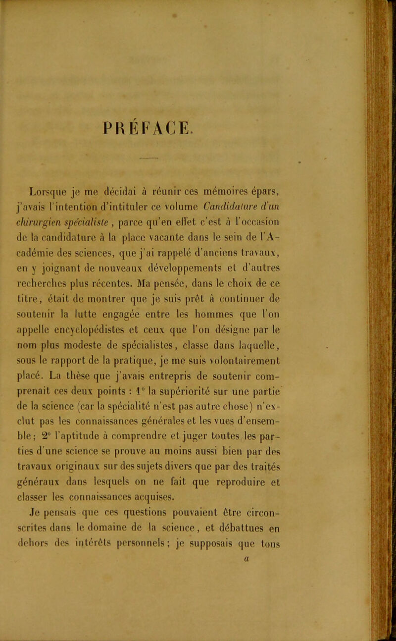 Lorsque je me décidai à réunir ces mémoires épars, j’avais l’intention d’intituler ce volume Candidature d'un chirurgien spécialiste , parce qu’en effet c’est à l’occasion de la candidature à la place vacante dans le sein de l’A- cadémie des sciences, que j’ai rappelé d’anciens travaux, en y joignant de nouveaux développements et d’autres recherches plus récentes. Ma pensée, dans le choix de ce titre, était de montrer que je suis prêt à continuer de soutenir la lutte engagée entre les hommes que l’on appelle encyclopédistes et ceux que l’on désigne par le nom plus modeste de spécialistes, classe dans laquelle, sous le rapport de la pratique, je me suis volontairement placé. La thèse que j’avais entrepris de soutenir com- prenait ces deux points : 1° la supériorité sur une partie de la science (car la spécialité n’est pas autre chose) n’ex- clut pas les connaissances générales et les vues d’ensem- hle ; 2° l’aptitude à comprendre et juger toutes les par- ties d’une science se prouve au moins aussi bien par des travaux originaux sur des sujets divers que par des traités généraux dans lesquels on ne fait que reproduire et classer les connaissances acquises. Je pensais que ces questions pouvaient être circon- scrites dans le domaine de la science, et débattues en dehors des intérêts personnels; je supposais que tous a