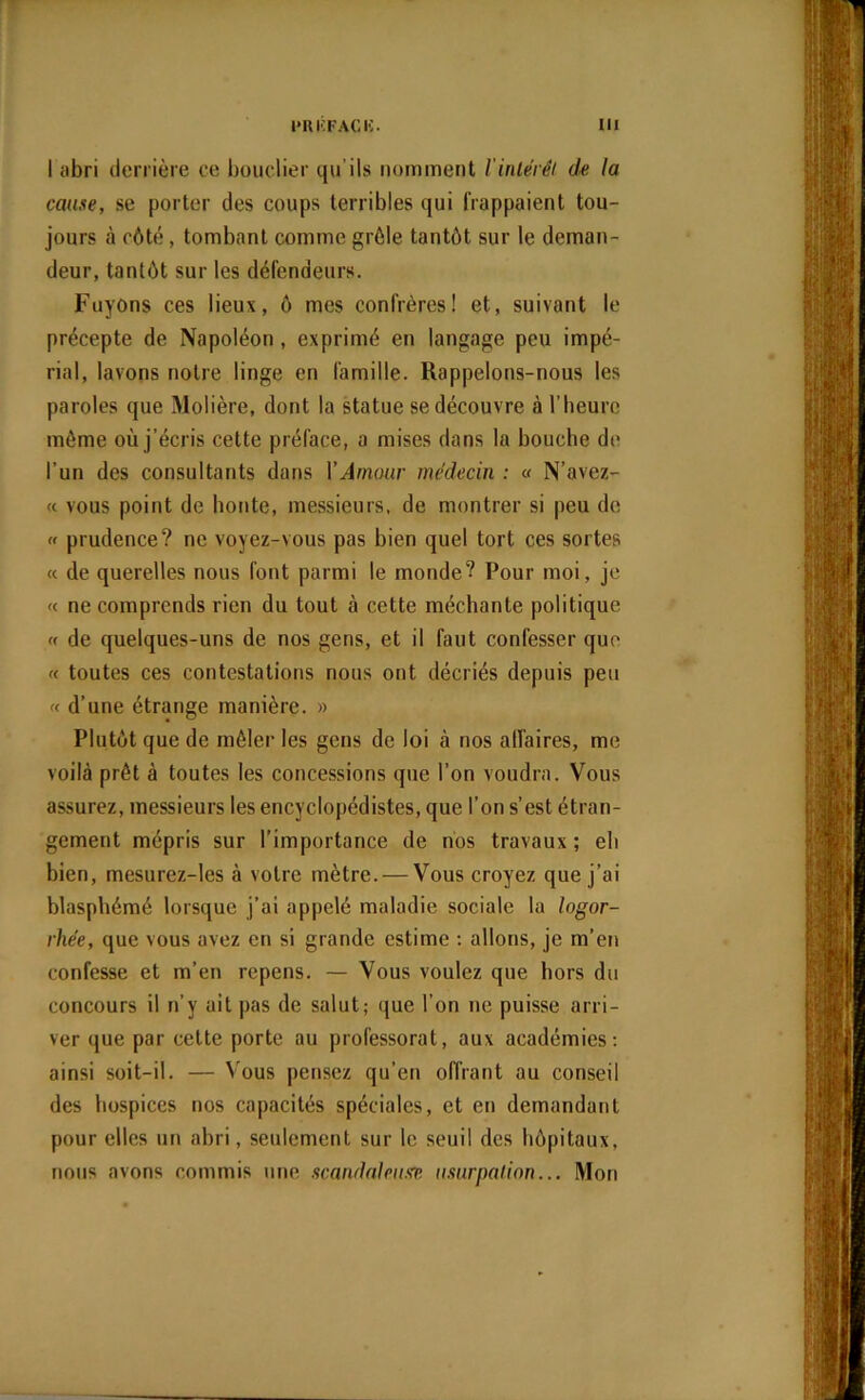 I abri derrière ce bouclier qu’ils nomment l'intérêt de la cause, se porter des coups terribles qui frappaient tou- jours à côté, tombant comme grêle tantôt sur le deman- deur, tantôt sur les défendeurs. Fuyons ces lieux, ô mes confrères! et, suivant le précepte de Napoléon, exprimé en langage peu impé- rial, lavons notre linge en famille. Rappelons-nous les paroles que Molière, dont la statue se découvre à l’heure même où j’écris cette préface, a mises dans la bouche de l’un des consultants dans XAmour médecin : « N’avez- « vous point de honte, messieurs, de montrer si peu de » prudence? ne voyez-vous pas bien quel tort ces sortes « de querelles nous font parmi le monde? Pour moi, je « ne comprends rien du tout à cette méchante politique « de quelques-uns de nos gens, et il faut confesser que « toutes ces contestations nous ont décriés depuis peu « d’une étrange manière. » Plutôt que de mêler les gens de loi à nos affaires, me voilà prêt à toutes les concessions que l’on voudra. Vous assurez, messieurs les encyclopédistes, que l’on s’est étran- gement mépris sur l’importance de nos travaux ; eb bien, mesurez-les à votre mètre. — Vous croyez que j’ai blasphémé lorsque j’ai appelé maladie sociale la logor- rhée, que vous avez en si grande estime : allons, je m’en confesse et m’en repens. — Vous voulez que hors du concours il n’y ait pas de salut; que l’on ne puisse arri- ver que par cette porte au professorat, aux académies: ainsi soit-il. — Vous pensez qu’en offrant au conseil des hospices nos capacités spéciales, et en demandant pour elles un abri, seulement sur le seuil des hôpitaux, nous avons commis une scandaleuse usurpation... Mon