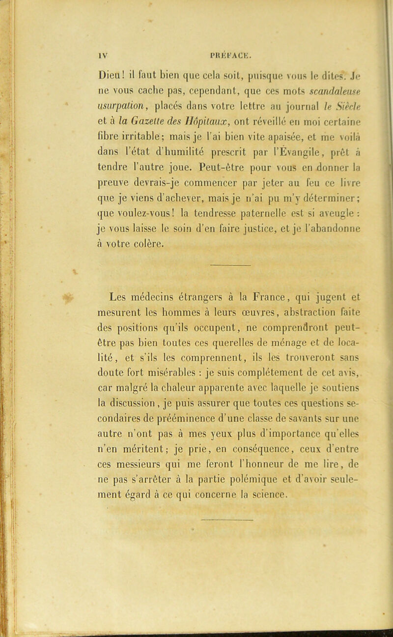 Dieu! il faut bien que cela soit, puisque vous le dites. Je ne vous cache pas, cependant, que ces mots scandaleuse usurpation, placés dans votre lettre au journal le Siècle et à la Gazette des Hôpitaux, ont réveillé en moi certaine fibre irritable ; mais je l’ai bien vite apaisée, et me voilà dans l’état d'humilité prescrit par l’Évangile, prêt à tendre l’autre joue. Peut-être pour vous en donner la preuve devrais-je commencer par jeter au feu ce livre que je viens d’achever, mais je n’ai pu m’y déterminer; que voulez-vous! la tendresse paternelle est si aveugle: je vous laisse le soin d’en faire justice, et je l’abandonne à votre colère. Les médecins étrangers à la France, qui jugent et mesurent les hommes à leurs œuvres, abstraction faite des positions qu’ils occupent, ne comprendront peut- être pas bien toutes ces querelles de ménage et de loca- lité, et s’ils les comprennent, ils les trouveront sans doute fort misérables : je suis complètement de cet avis, car malgré la chaleur apparente avec laquelle je soutiens la discussion , je puis assurer que toutes ces questions se- condaires de prééminence d’une classe de savants sur une autre n’ont pas à mes yeux plus d’importance qu’elles n’en méritent; je prie, en conséquence, ceux d’entre ces messieurs qui me feront l’honneur de me lire, de ne pas s’arrêter à la partie polémique et d’avoir seule- ment égard à ce qui concerne la science.