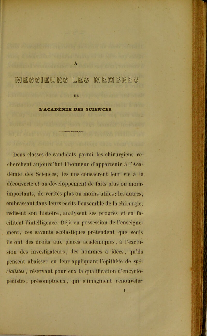 lli I)K L'ACADÉMIE SES SCIENCES Doux classes de candidats parmi les chirurgiens re- cherchent aujourd’hui l'honneur d’appartenir à l’Aca- démie des Sciences; les uns consacrent leur vie à la découverte et au développement de faits plus ou moins importants, de vérités plus ou moins utiles; les autres, embrassant dans leurs écrits l’ensemble de la chirurgie, redisent son histoire, analysent ses progrès et en fa- cilitent l’intelligence. Déjà en possession de l’enseigne- ment, ces savants scolastiques prétendent que seuls ils ont des droits aux places académiques, à l’exclu- sion des investigateurs, des hommes à idées, qu’ils pensent abaisser en leur appliquant l’épithète de spé- cialistes, réservant pour eux la qualification d’encyclo- pédistes; présomptueux, qui s’imaginent renouveler