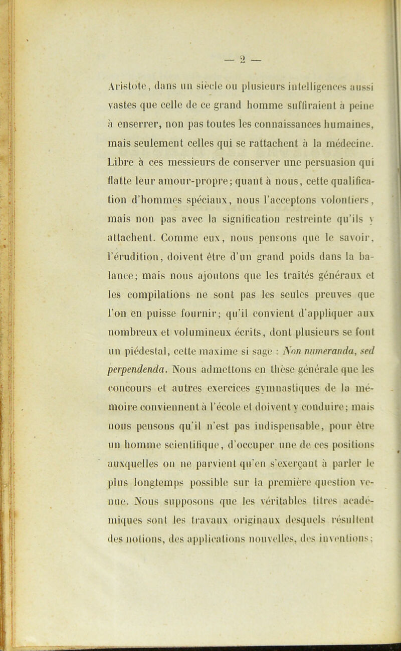 Aristote, diins un siècle ou plusieurs intelligences aussi vastes que celle de ce grand homme suffiraient a peine à enserrer, non pas toutes les connaissances humaines, mais seulement celles qui se rattachent à la médecine. Libre à ces messieurs de conserver une persuasion qui flatte leur amour-propre; quant à nous, cette qualifica- tion d’hommes spéciaux, nous l’acceptons volontiers, mais non pas avec la signification restreinte qu’ils \ attachent. Comme eux, nous pensons que le savoir, l’érudition, doivent être d’un grand poids dans la ba- lance; mais nous ajoutons que les traités généraux et les compilations ne sont pas les seules preuves que l’on en puisse fournir; qu’il convient d’appliquer aux nombreux et volumineux écrits, dont plusieurs se font un piédestal, cette maxime si sage : Non numeranda, sed perpendenda. Nous admettons en thèse générale que les concours et autres exercices gymnastiques de la mé- moire conviennent à l’école et doivent y conduire; mais nous pensons qu'il n’est pas indispensable, pour être un homme scientifique, d’occuper une de ces positions auxquelles on ne parvient qu’en s’exerçant à parler le plus longtemps possible sur la première question ve- nue. Nous supposons que les véritables titres acadé- miques sont les travaux originaux desquels résultent des notions, des applications nouvelles, des inventions;