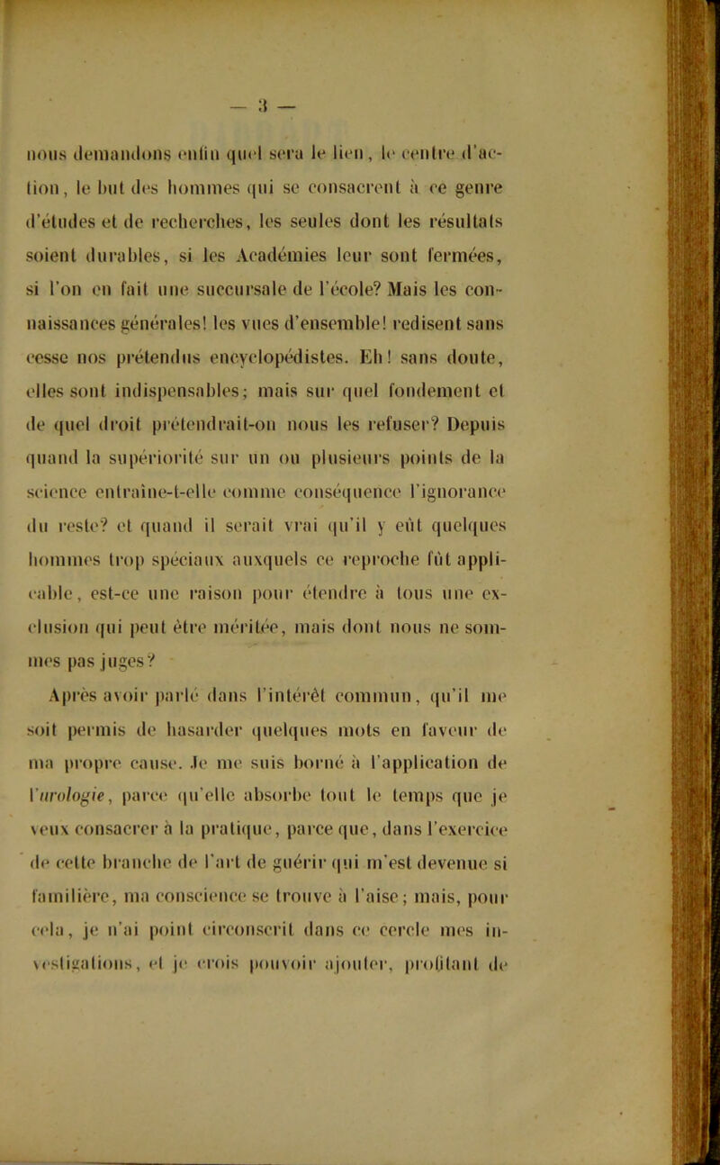 — li- nons demandons enfin quel sera le lien, le centre d’ac- lion, le but des hommes qui se consacrent à ce genre d’études et de recherches, les seules dont les résultats soient durables, si les Académies leur sont fermées, si l'on en fait une succursale de l’école? Mais les con - naissances générales! les vues d’ensemble! redisent sans cesse nos prétendus encyclopédistes. Eh! sans doute, elles sont indispensables; mais sur quel fondement et de quel droit prétendrait-on nous les refuser? Depuis quand la supériorité sur un ou plusieurs points de la science entraîne-t-elle comme conséquence l’ignorance du reste? et quand il serait vrai qu’il y eut quelques hommes trop spéciaux auxquels ce reproche fût appli- cable, est-ce une raison pour étendre à tous une ex- clusion qui peut être méritée, mais dont nous ne som- mes pas juges? Après avoir parlé dans l’intérêt commun, qu’il me soit permis de hasarder quelques mots en faveur de ma propre cause. Je me suis borné à l’application de 1 urologie, parce qu’elle absorbe tout le temps que je veux consacrer à la pratique, parce que, dans l’exercice de celte branche de l’art de guérir qui m’est devenue si familière, ma conscience se trouve à l’aise; mais, pour cela, je n’ai point circonscrit dans ce cercle mes in- vestigations, et je crois pouvoir ajouter, profilant de