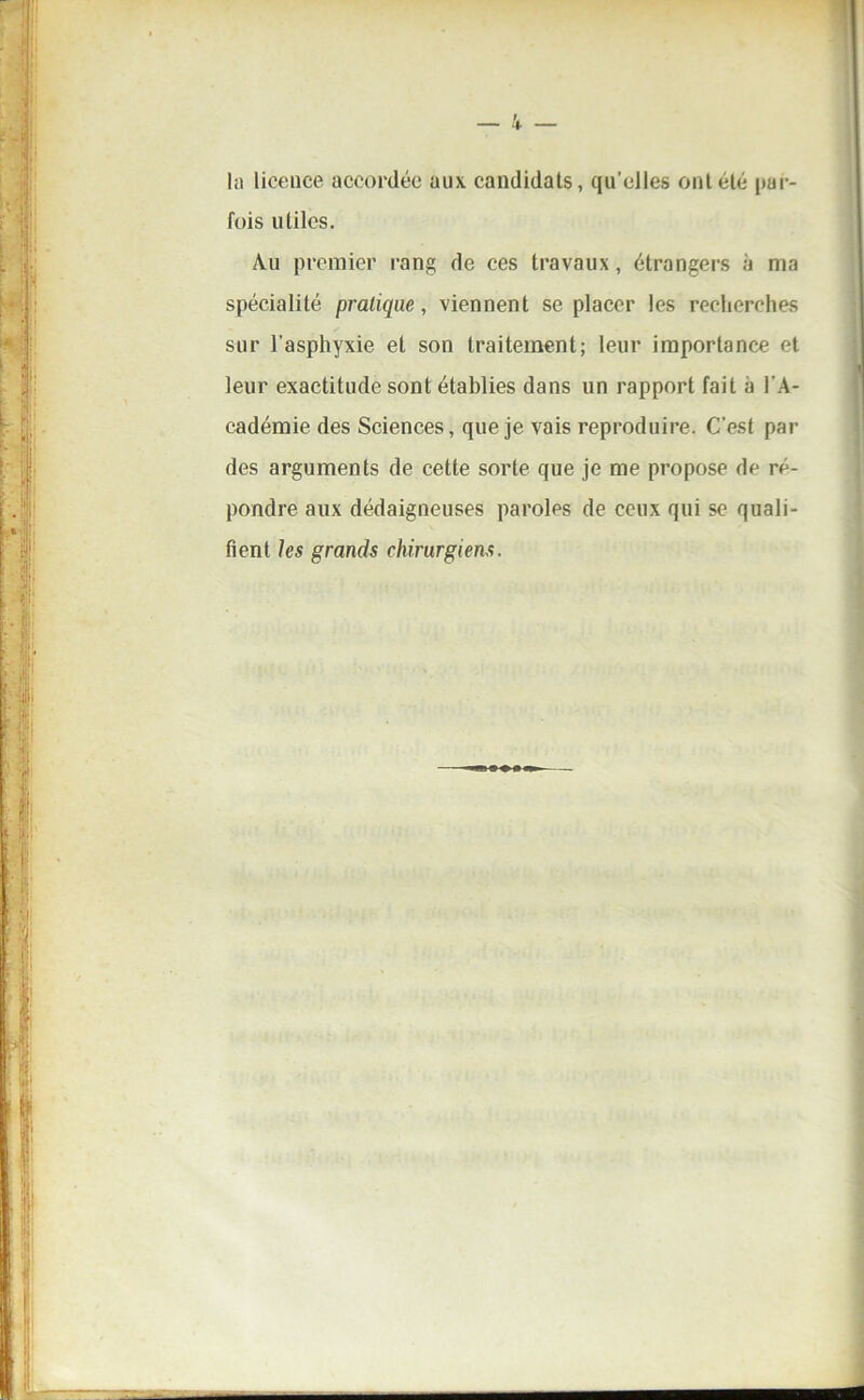 In licence accordée aux candidats, qu'elles ont été par- fois utiles. Au premier rang de ces travaux, étrangers à ma spécialité pratique, viennent se placer les recherches sur l'asphyxie et son traitement; leur importance et leur exactitude sont établies dans un rapport fait à l'A- cadémie des Sciences, que je vais reproduire. C’est par des arguments de cette sorte que je me propose de ré- pondre aux dédaigneuses paroles de ceux qui se quali- fient les grands chirurgiens.
