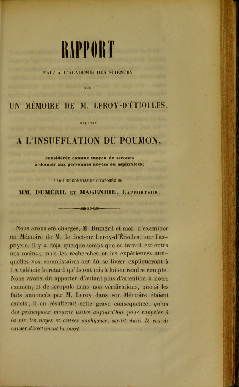 FAIT A L’ACADÉMIE DES SCIENCES sur UN MÉMOIRE DE M. LEROY-D’ÉTIOLLES, RELATIF A L’INSUFFLATION DU POUMON, considérée comme moyen de secours à donner aux personnes noyées ou asphyxiées; PAIl UNE COMMISSION COMPOSÉE DE MM. DUMÉRIL et MAGENDIE, Rapporteur Nous avons été chargés, M. Duméril et moi, d’examiner un Mémoire de M. le docteur Leroy-d’Étiolles, sur l'as- phyxie. 11 y a déjà quelque temps que ce travail est entre nos mains ; mais les recherches et les expériences aux- quelles vos commissaires ont dû se livrer expliqueront à l’Académie le retard qu’ils ont mis à lui en rendre compte. Nous avons du apporter d’autant plus d’attention à notre examen, et de scrupule dans nos vérifications, que si les faits annoncés par M. Leroy dans son Mémoire étaient exacts, il en résulterait cette grave conséquence, qu'un des principaux moyens usités aujourd'hui pour rappeler à la vie les noyés et autres asphyxiés, serait dans le cas de causer directement la mort.