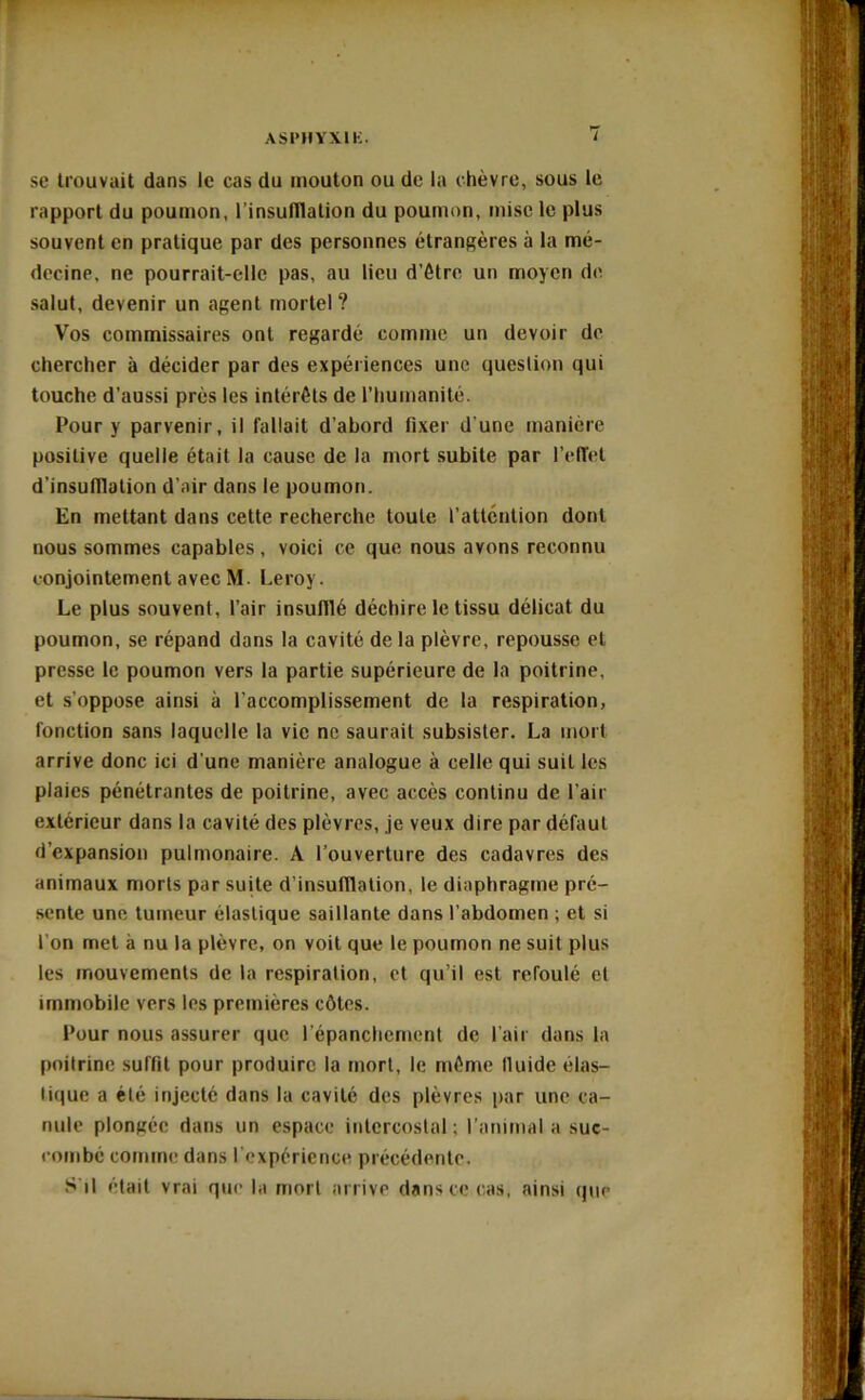 se trouvait dans le cas du mouton ou de la chèvre, sous le rapport du poumon, l'insufflation du poumon, mise le plus souvent en pratique par des personnes étrangères à la mé- decine, ne pourrait-elle pas, au lieu d’être un moyen de salut, devenir un agent mortel ? Vos commissaires ont regardé comme un devoir de chercher à décider par des expériences une question qui touche d’aussi près les intérêts de l’humanité. Pour y parvenir, il fallait d’abord fixer d’une manière positive quelle était la cause de la mort subite par l’effet d’insufflation d’air dans le poumon. En mettant dans cette recherche toute l’attention dont nous sommes capables, voici ce que nous avons reconnu conjointement avec M. Leroy. Le plus souvent, l’air insufflé déchire le tissu délicat du poumon, se répand dans la cavité de la plèvre, repousse et presse le poumon vers la partie supérieure de la poitrine, et s’oppose ainsi à l’accomplissement de la respiration, fonction sans laquelle la vie ne saurait subsister. La mort arrive donc ici d'une manière analogue à celle qui suit les plaies pénétrantes de poitrine, avec accès continu de l’air extérieur dans la cavité des plèvres, je veux dire par défaut d’expansion pulmonaire. A l’ouverture des cadavres des animaux morts par suite d’insufflation, le diaphragme pré- sente une tumeur élastique saillante dans l’abdomen ; et si l’on met à nu la plèvre, on voit que le poumon ne suit plus les mouvements de la respiration, et qu’il est refoulé et immobile vers les premières côtes. Pour nous assurer que l’épanchement de l’air dans la poitrine suffit pour produire la mort, le même lluide élas- tique a été injecté dans la cavité des plèvres par une ca- nule plongée dans un espace intercostal; l’animal a suc- combé comme dans l’expérience précédente. S'il était vrai que la mort arrive dans ce cas, ainsi que